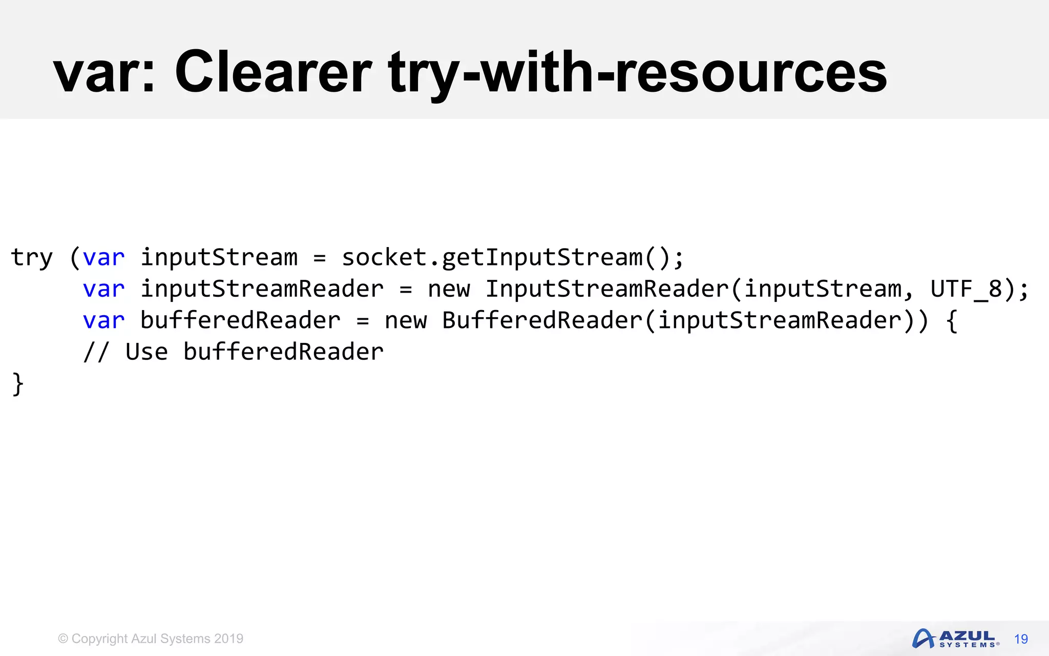 © Copyright Azul Systems 2019
var: Clearer try-with-resources
19
try (var inputStream = socket.getInputStream();
var inputStreamReader = new InputStreamReader(inputStream, UTF_8);
var bufferedReader = new BufferedReader(inputStreamReader)) {
// Use bufferedReader
}
 