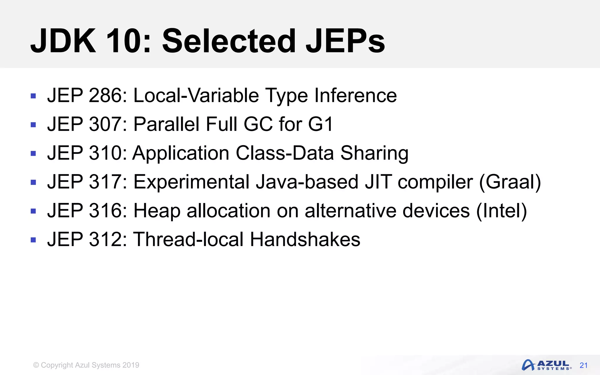 © Copyright Azul Systems 2019
JDK 10: Selected JEPs
 JEP 286: Local-Variable Type Inference
 JEP 307: Parallel Full GC for G1
 JEP 310: Application Class-Data Sharing
 JEP 317: Experimental Java-based JIT compiler (Graal)
 JEP 316: Heap allocation on alternative devices (Intel)
 JEP 312: Thread-local Handshakes
21
 