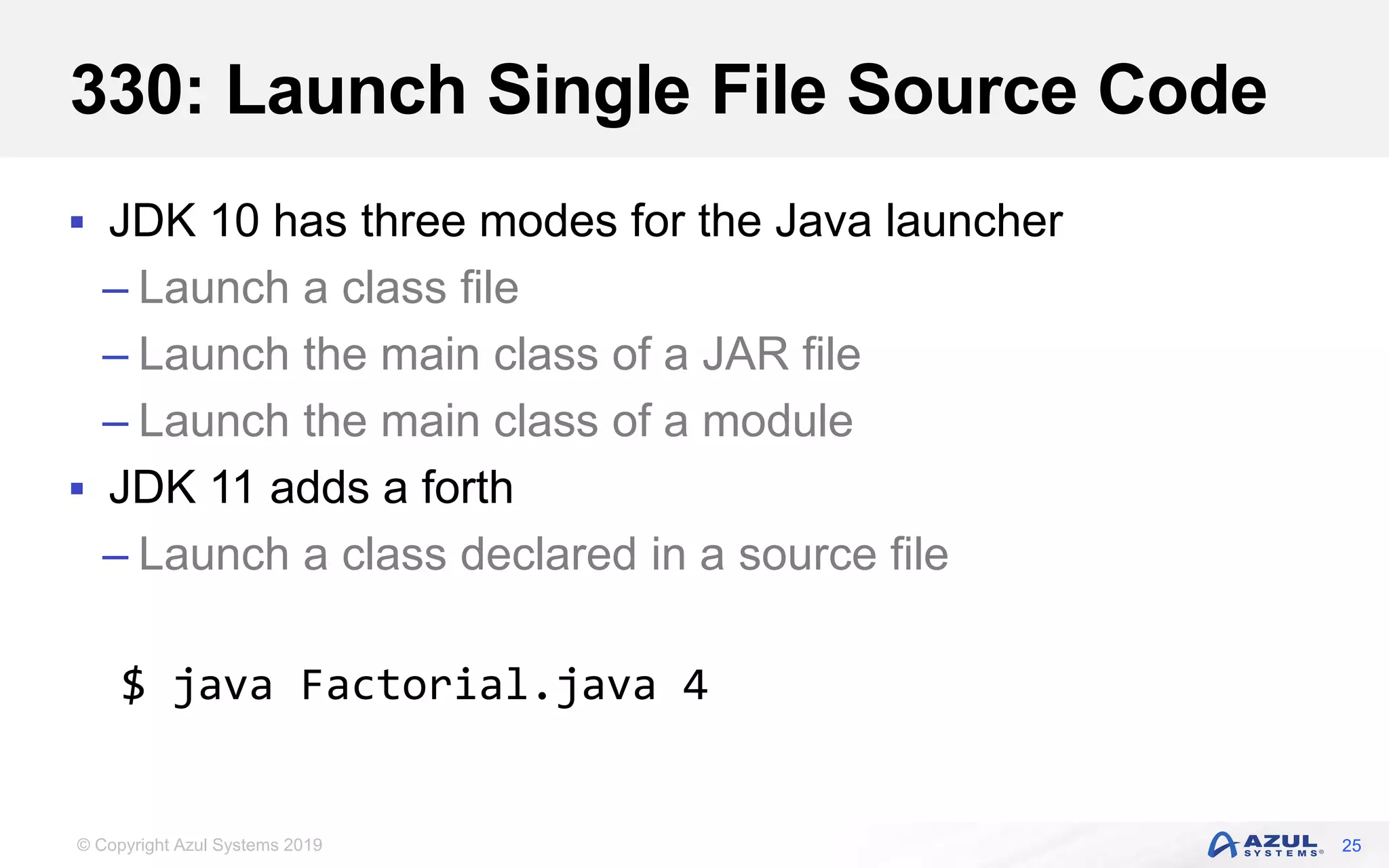© Copyright Azul Systems 2019
330: Launch Single File Source Code
 JDK 10 has three modes for the Java launcher
– Launch a class file
– Launch the main class of a JAR file
– Launch the main class of a module
 JDK 11 adds a forth
– Launch a class declared in a source file
25
$ java Factorial.java 4
 