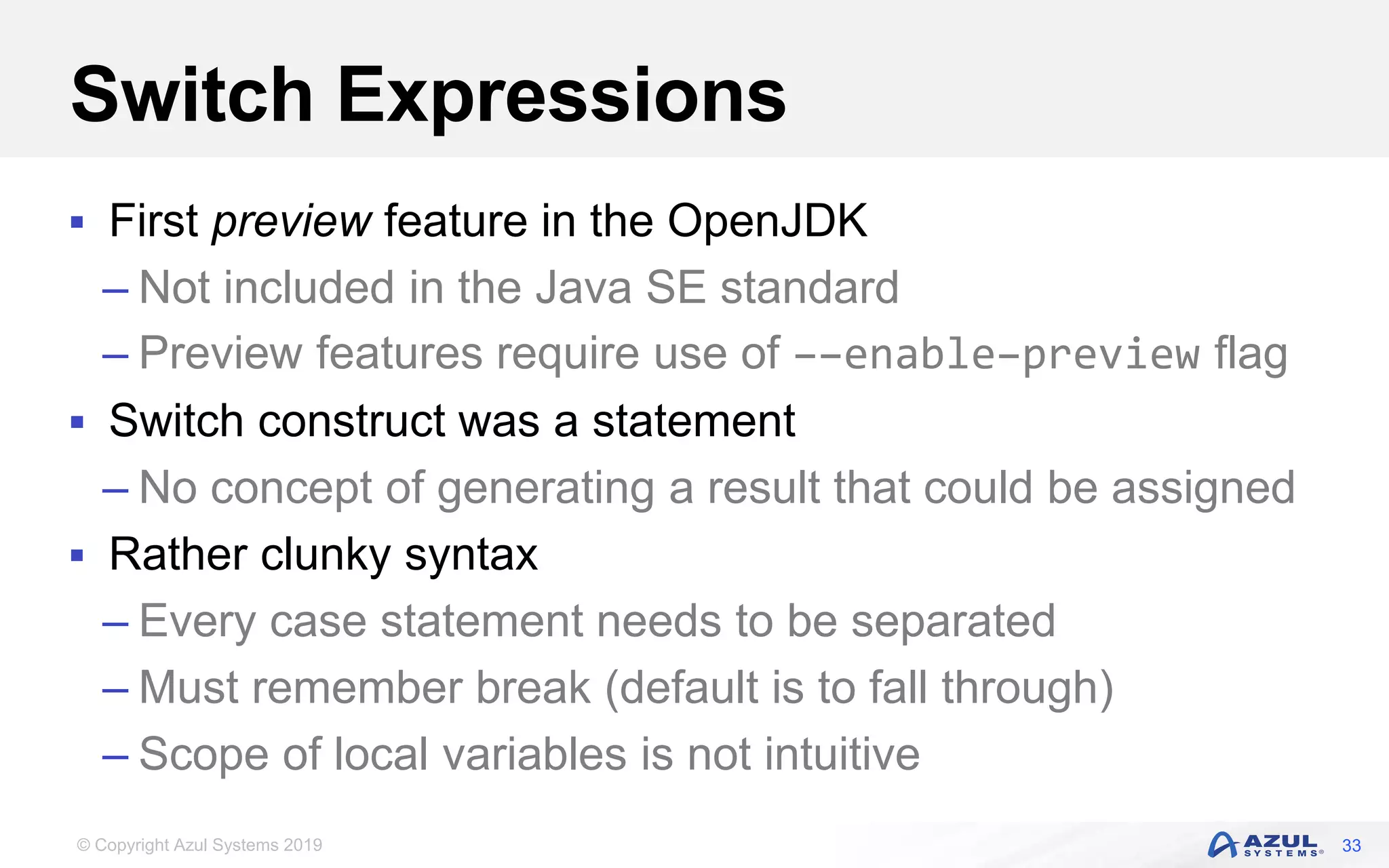 © Copyright Azul Systems 2019
Switch Expressions
 First preview feature in the OpenJDK
– Not included in the Java SE standard
– Preview features require use of ––enable–preview flag
 Switch construct was a statement
– No concept of generating a result that could be assigned
 Rather clunky syntax
– Every case statement needs to be separated
– Must remember break (default is to fall through)
– Scope of local variables is not intuitive
33
 