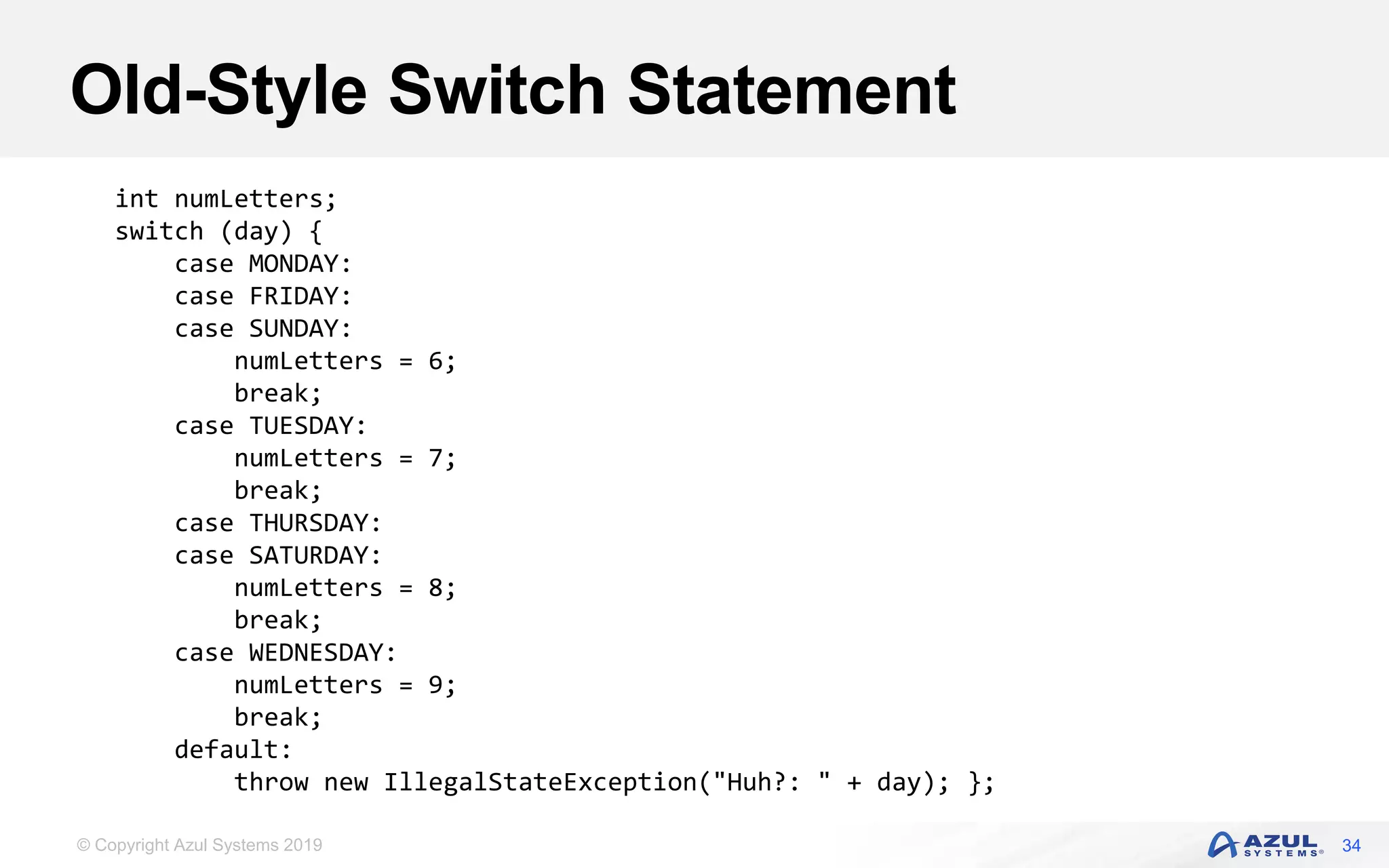 © Copyright Azul Systems 2019
Old-Style Switch Statement
34
int numLetters;
switch (day) {
case MONDAY:
case FRIDAY:
case SUNDAY:
numLetters = 6;
break;
case TUESDAY:
numLetters = 7;
break;
case THURSDAY:
case SATURDAY:
numLetters = 8;
break;
case WEDNESDAY:
numLetters = 9;
break;
default:
throw new IllegalStateException("Huh?: " + day); };
 