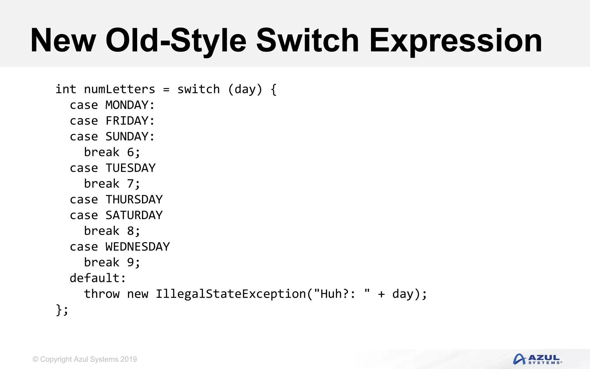 © Copyright Azul Systems 2019
New Old-Style Switch Expression
int numLetters = switch (day) {
case MONDAY:
case FRIDAY:
case SUNDAY:
break 6;
case TUESDAY
break 7;
case THURSDAY
case SATURDAY
break 8;
case WEDNESDAY
break 9;
default:
throw new IllegalStateException("Huh?: " + day);
};
 