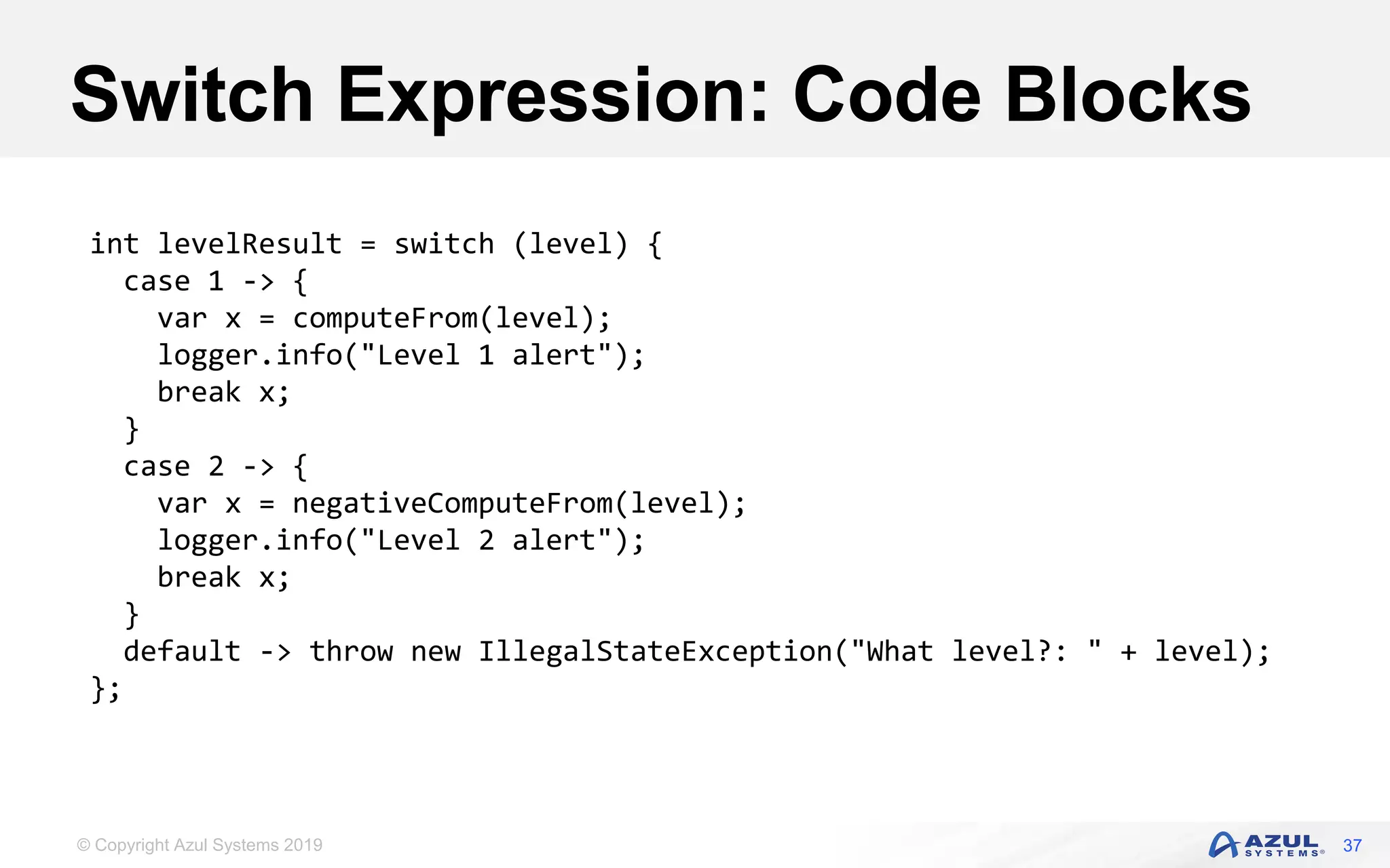 © Copyright Azul Systems 2019
Switch Expression: Code Blocks
37
int levelResult = switch (level) {
case 1 -> {
var x = computeFrom(level);
logger.info("Level 1 alert");
break x;
}
case 2 -> {
var x = negativeComputeFrom(level);
logger.info("Level 2 alert");
break x;
}
default -> throw new IllegalStateException("What level?: " + level);
};
 