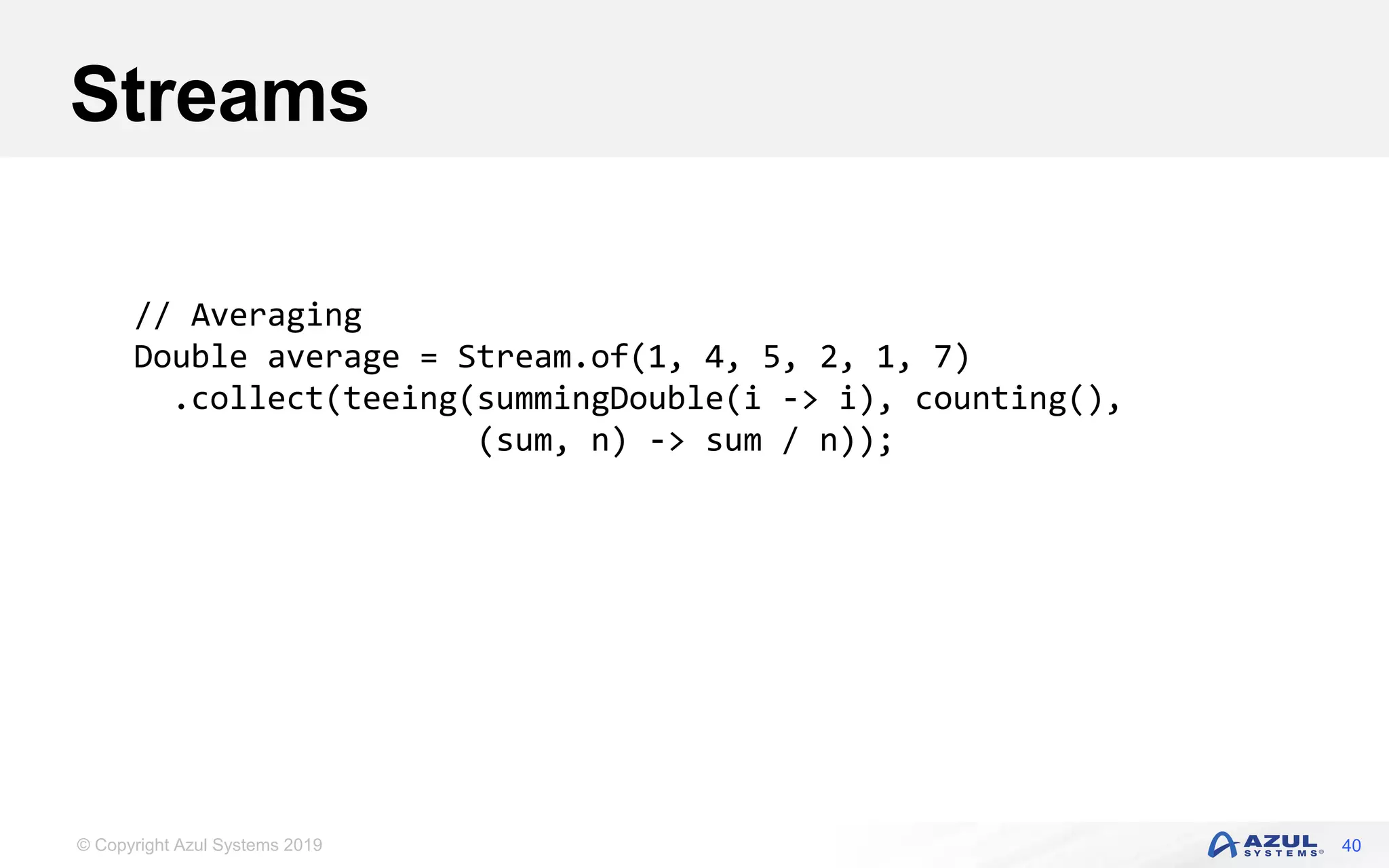 © Copyright Azul Systems 2019
Streams
40
// Averaging
Double average = Stream.of(1, 4, 5, 2, 1, 7)
.collect(teeing(summingDouble(i -> i), counting(),
(sum, n) -> sum / n));
 