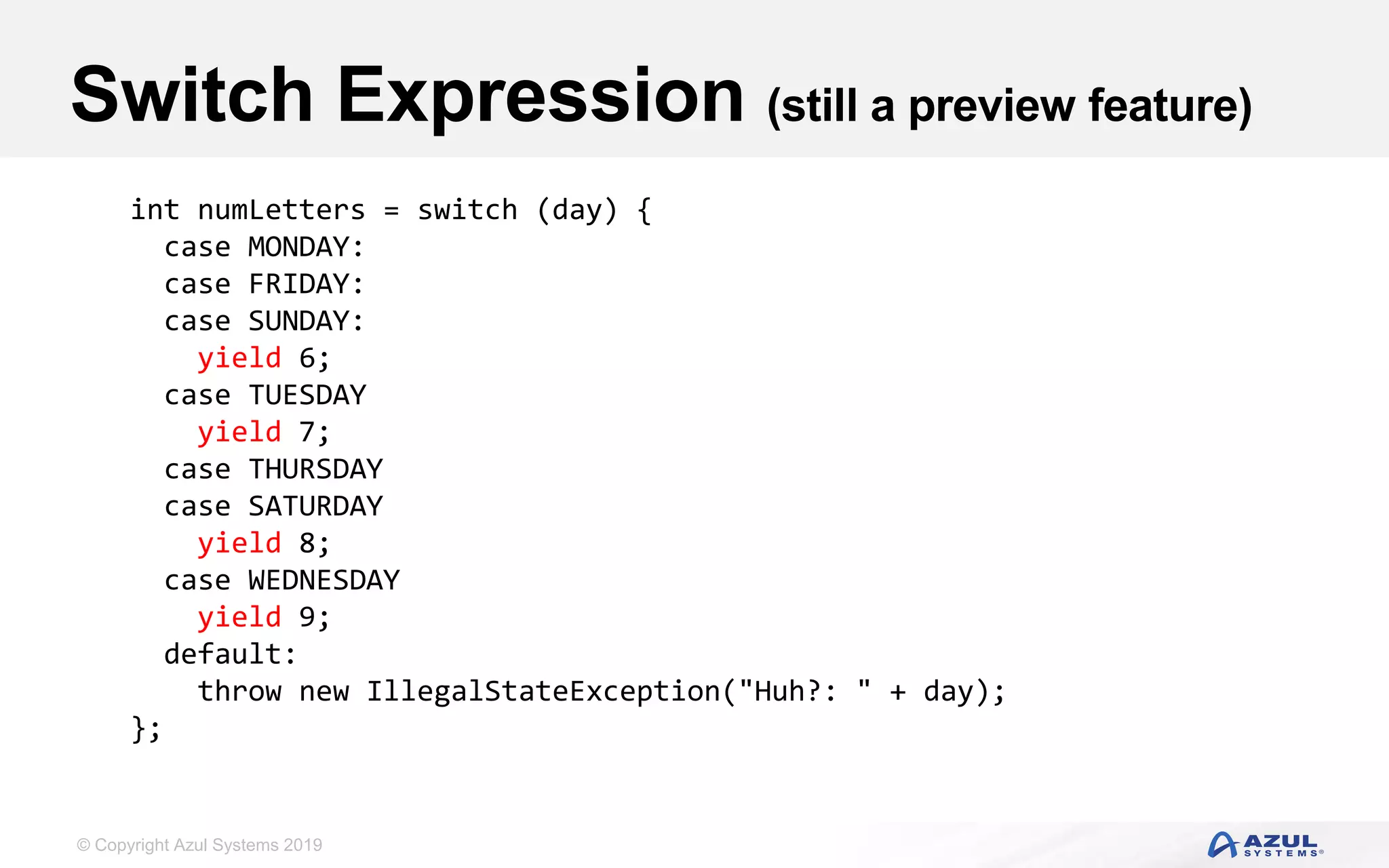© Copyright Azul Systems 2019
Switch Expression (still a preview feature)
int numLetters = switch (day) {
case MONDAY:
case FRIDAY:
case SUNDAY:
yield 6;
case TUESDAY
yield 7;
case THURSDAY
case SATURDAY
yield 8;
case WEDNESDAY
yield 9;
default:
throw new IllegalStateException("Huh?: " + day);
};
 