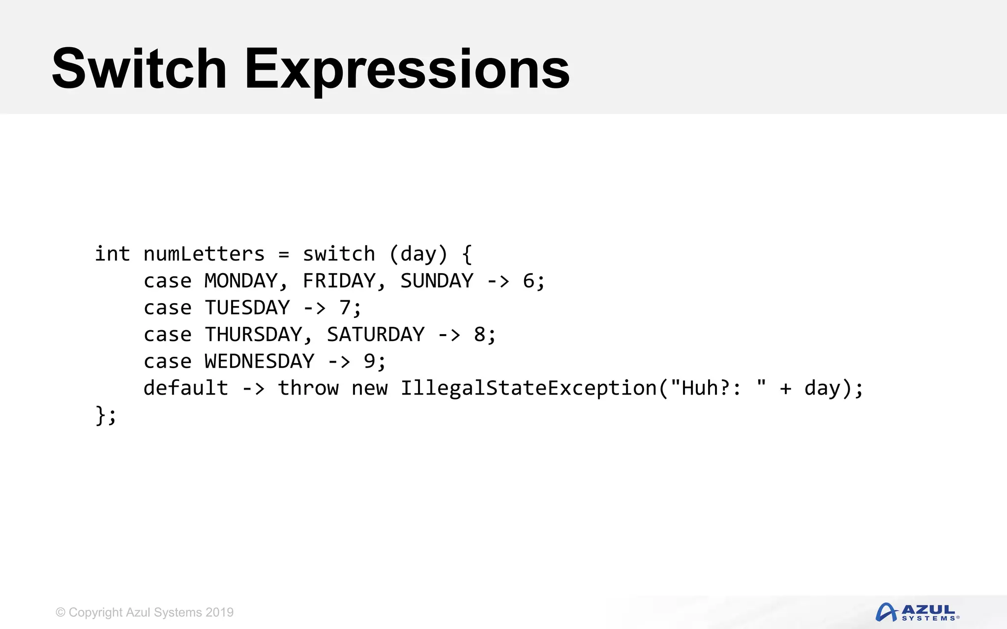 © Copyright Azul Systems 2019
Switch Expressions
int numLetters = switch (day) {
case MONDAY, FRIDAY, SUNDAY -> 6;
case TUESDAY -> 7;
case THURSDAY, SATURDAY -> 8;
case WEDNESDAY -> 9;
default -> throw new IllegalStateException("Huh?: " + day);
};
 
