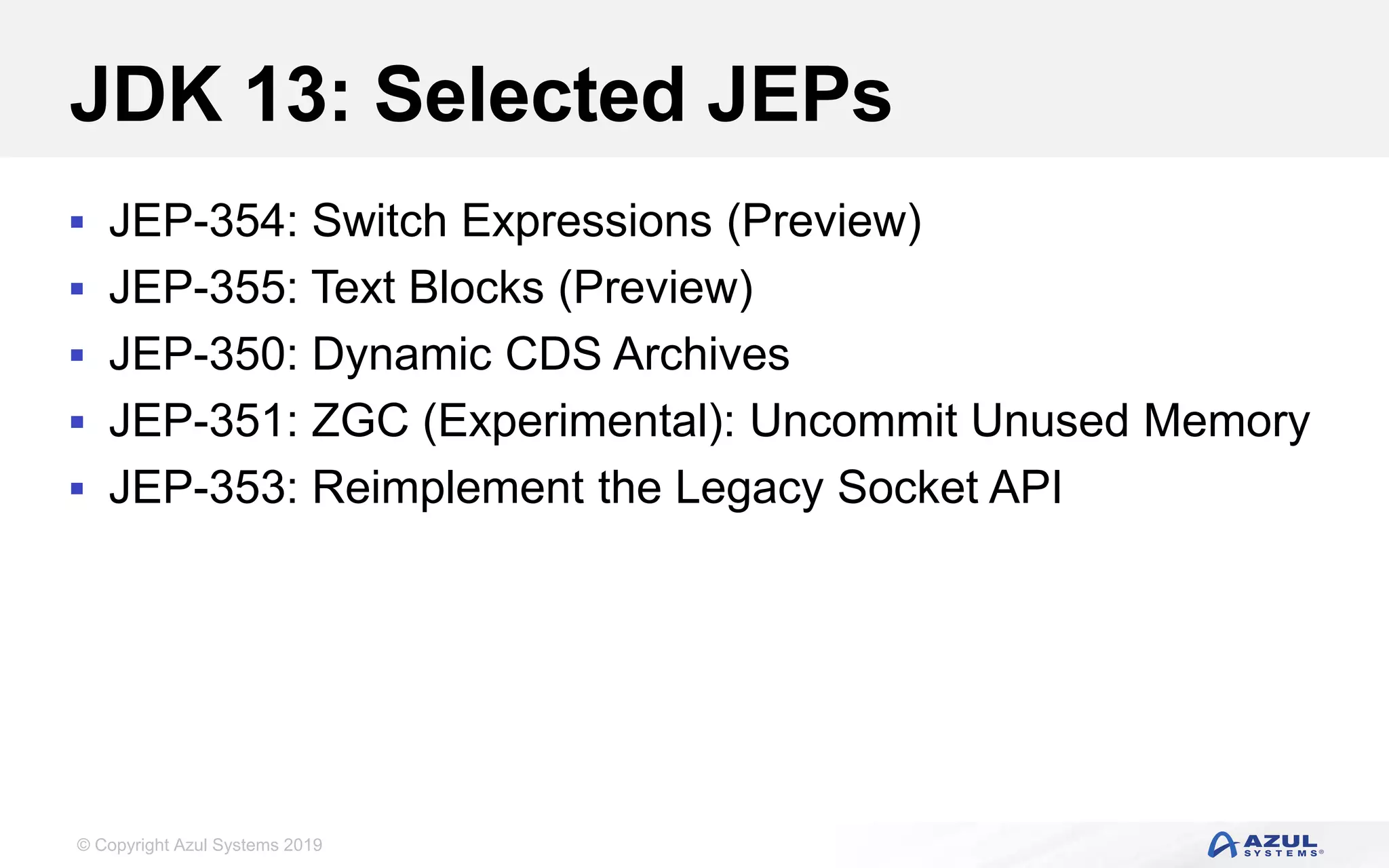 © Copyright Azul Systems 2019
JDK 13: Selected JEPs
 JEP-354: Switch Expressions (Preview)
 JEP-355: Text Blocks (Preview)
 JEP-350: Dynamic CDS Archives
 JEP-351: ZGC (Experimental): Uncommit Unused Memory
 JEP-353: Reimplement the Legacy Socket API
 