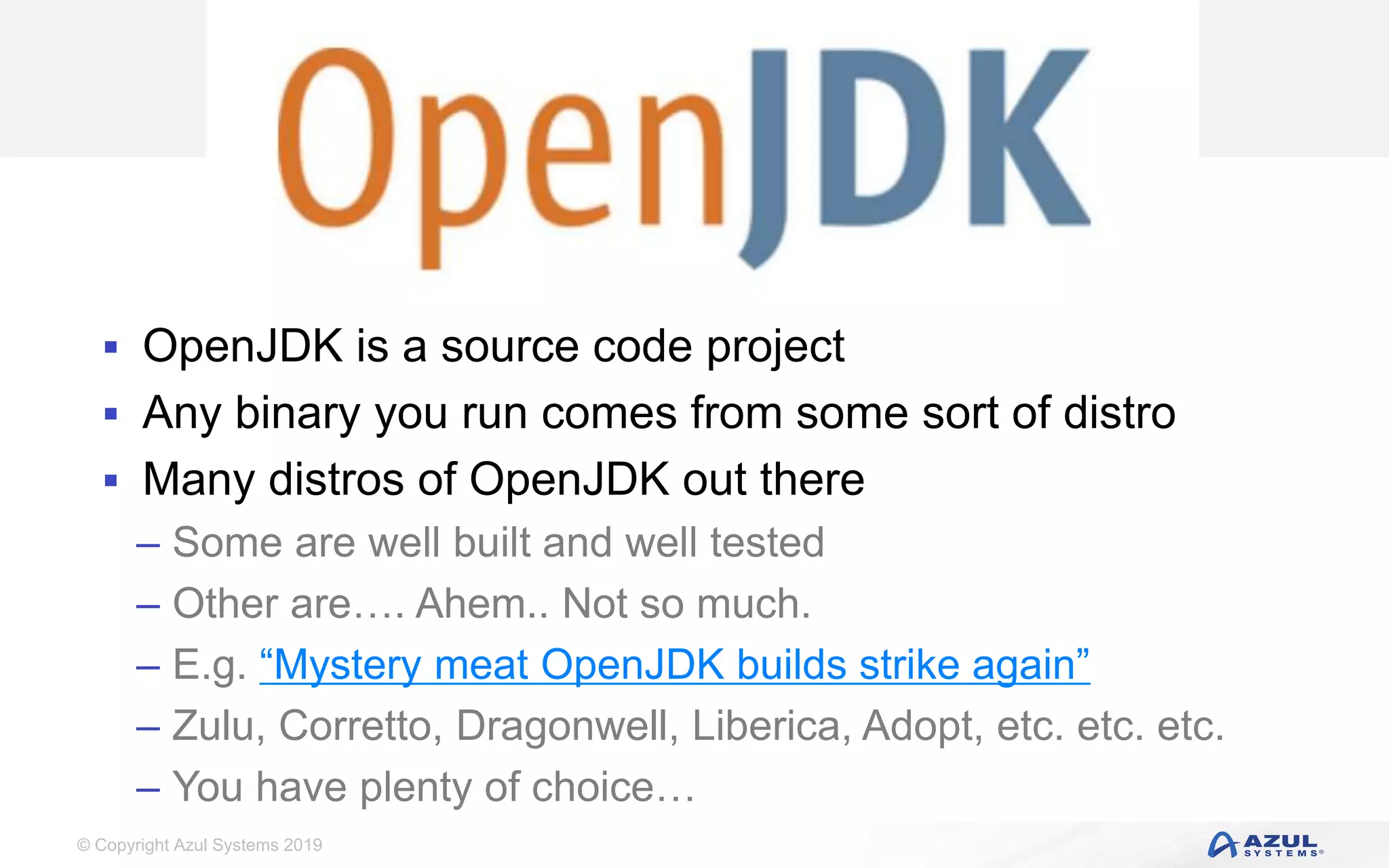 © Copyright Azul Systems 2019
Zulu Community
 OpenJDK is a source code project
 Any binary you run comes from some sort of distro
 Many distros of OpenJDK out there
– Some are well built and well tested
– Other are…. Ahem.. Not so much.
– E.g. “Mystery meat OpenJDK builds strike again”
– Zulu, Corretto, Dragonwell, Liberica, Adopt, etc. etc. etc.
– You have plenty of choice…
 