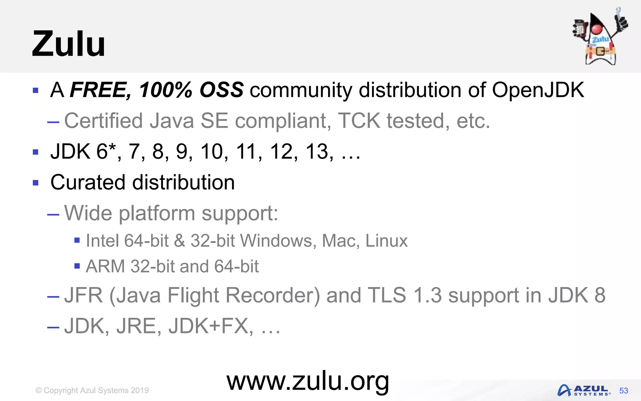 © Copyright Azul Systems 2019
Zulu
 A FREE, 100% OSS community distribution of OpenJDK
– Certified Java SE compliant, TCK tested, etc.
 JDK 6*, 7, 8, 9, 10, 11, 12, 13, …
 Curated distribution
– Wide platform support:
 Intel 64-bit & 32-bit Windows, Mac, Linux
 ARM 32-bit and 64-bit
– JFR (Java Flight Recorder) and TLS 1.3 support in JDK 8
– JDK, JRE, JDK+FX, …
53www.zulu.org
 