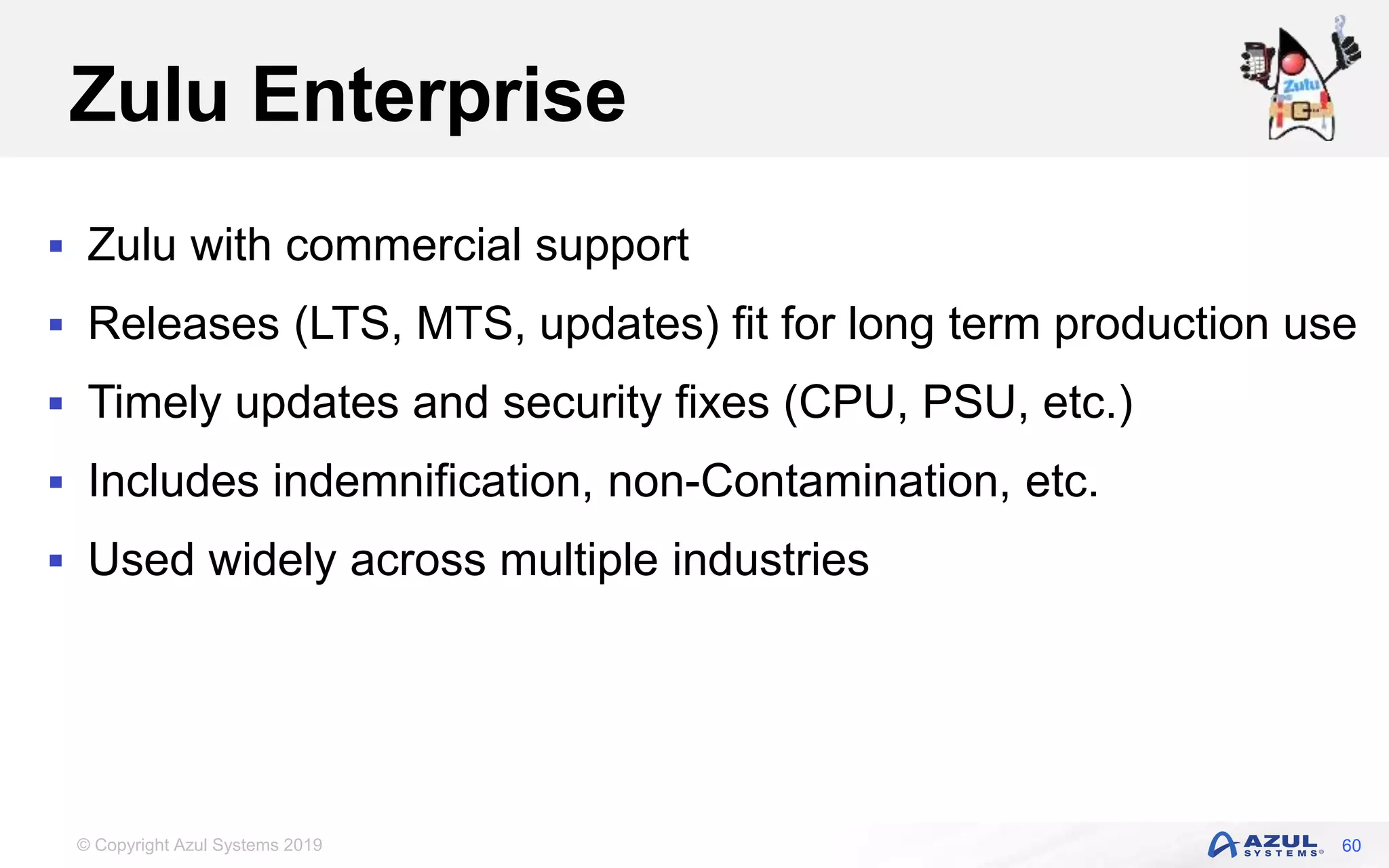 © Copyright Azul Systems 2019
Zulu Enterprise
 Zulu with commercial support
 Releases (LTS, MTS, updates) fit for long term production use
 Timely updates and security fixes (CPU, PSU, etc.)
 Includes indemnification, non-Contamination, etc.
 Used widely across multiple industries
60
 
