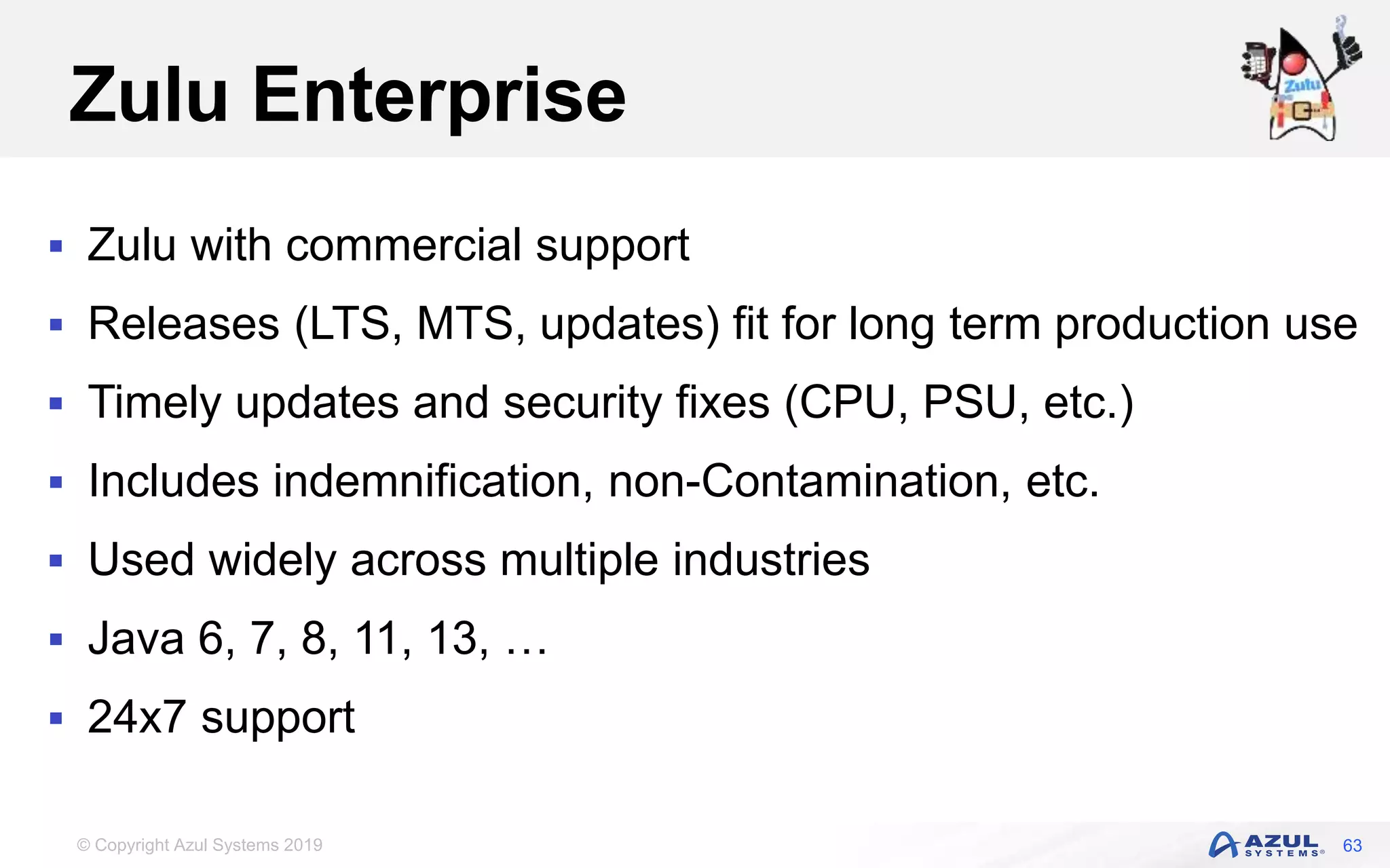 © Copyright Azul Systems 2019
Zulu Enterprise
 Zulu with commercial support
 Releases (LTS, MTS, updates) fit for long term production use
 Timely updates and security fixes (CPU, PSU, etc.)
 Includes indemnification, non-Contamination, etc.
 Used widely across multiple industries
 Java 6, 7, 8, 11, 13, …
 24x7 support
63
 