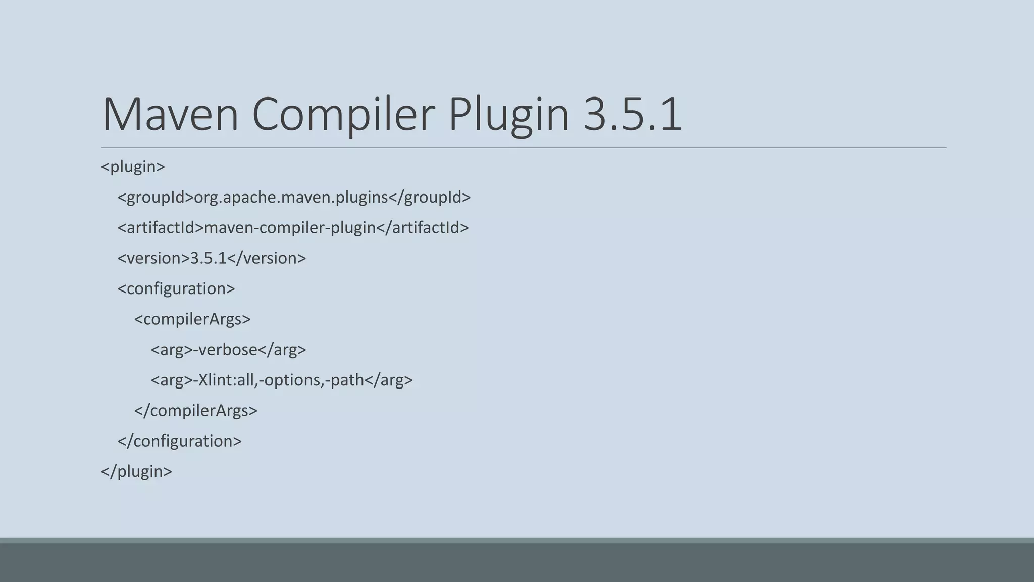 Maven Compiler Plugin 3.5.1 <plugin> <groupId>org.apache.maven.plugins</groupId> <artifactId>maven-compiler-plugin</artifactId> <version>3.5.1</version> <configuration> <compilerArgs> <arg>-verbose</arg> <arg>-Xlint:all,-options,-path</arg> </compilerArgs> </configuration> </plugin> 