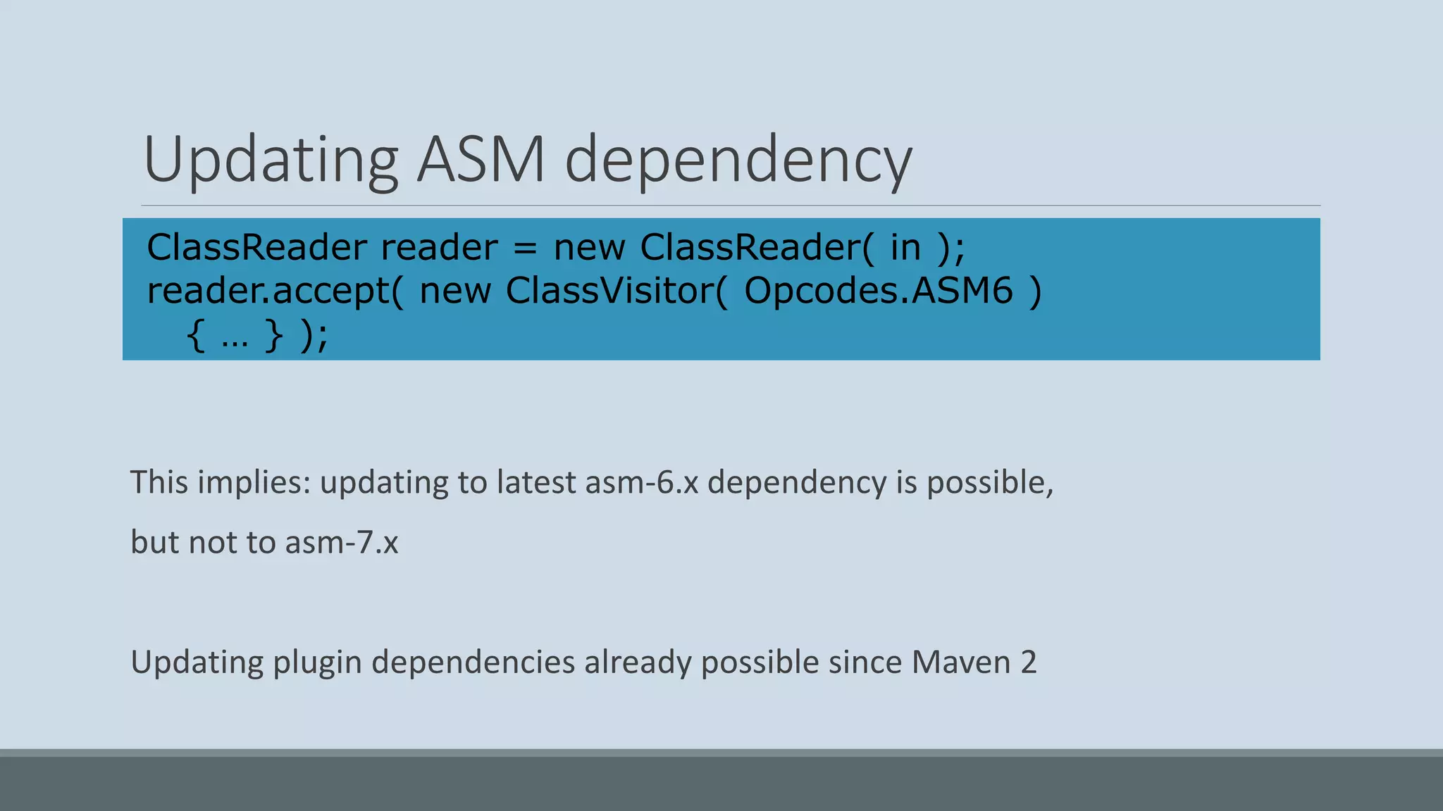 Updating ASM dependency This implies: updating to latest asm-6.x dependency is possible, but not to asm-7.x Updating plugin dependencies already possible since Maven 2 ClassReader reader = new ClassReader( in ); reader.accept( new ClassVisitor( Opcodes.ASM6 ) { … } ); 