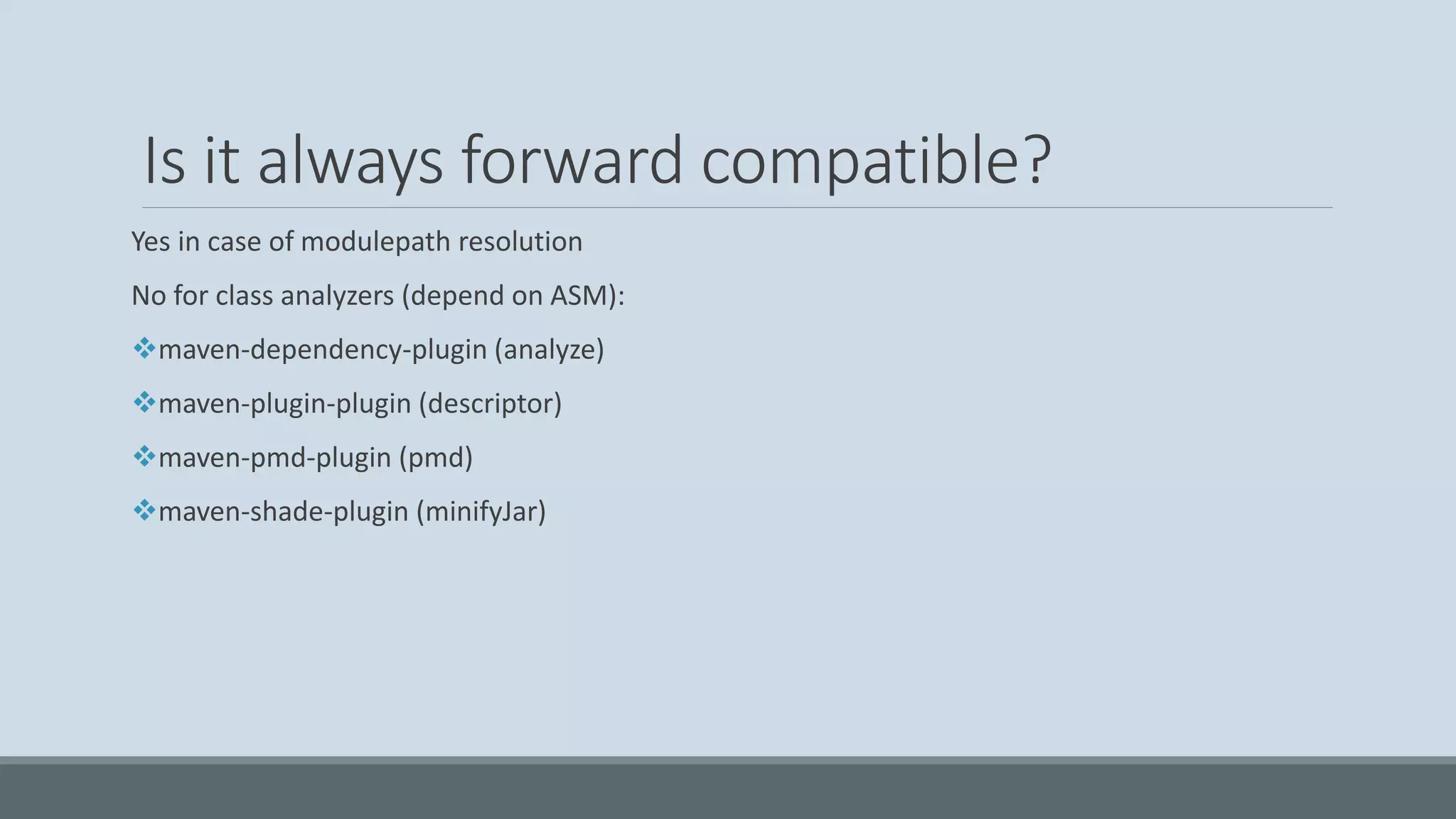 Is it always forward compatible? Yes in case of modulepath resolution No for class analyzers (depend on ASM): ❖maven-dependency-plugin (analyze) ❖maven-plugin-plugin (descriptor) ❖maven-pmd-plugin (pmd) ❖maven-shade-plugin (minifyJar) 