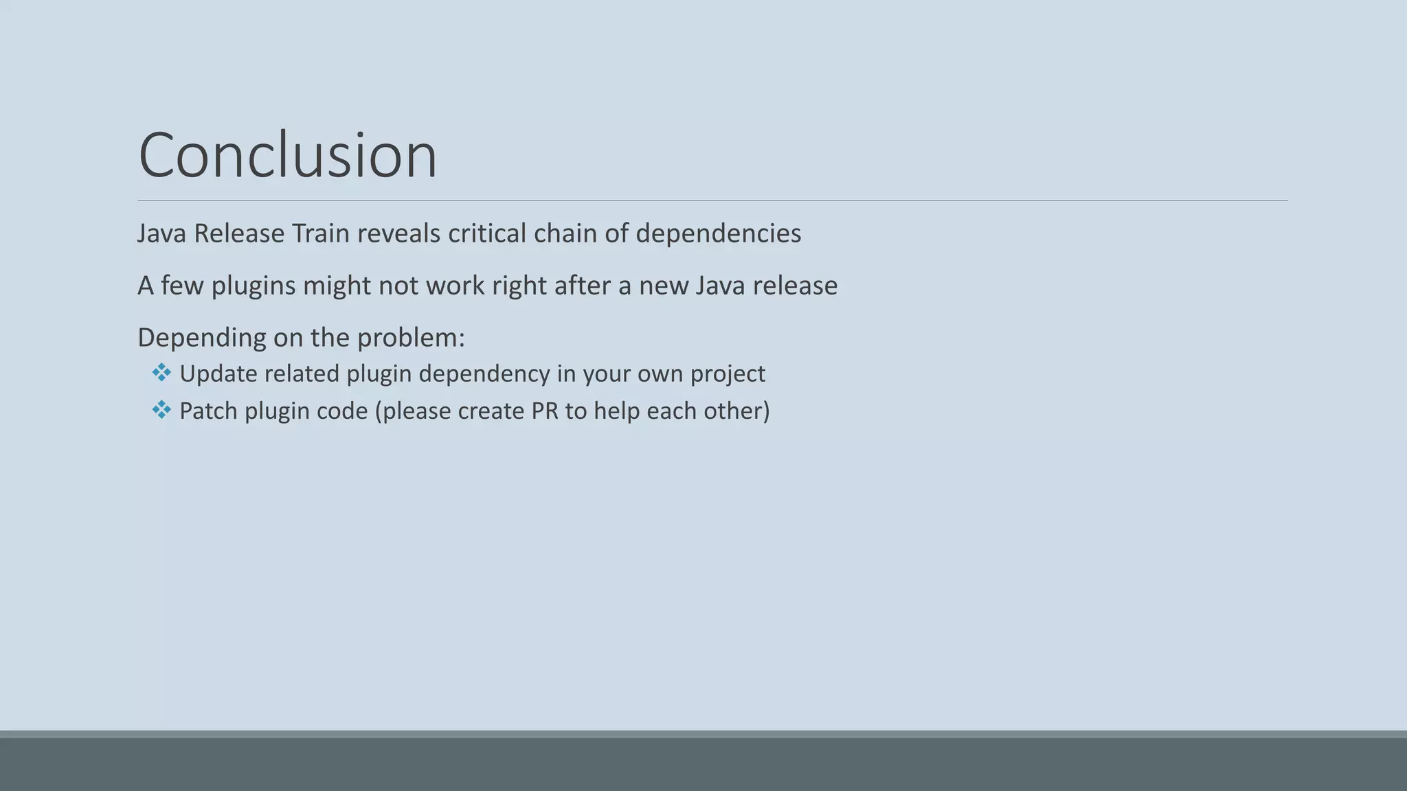 Conclusion Java Release Train reveals critical chain of dependencies A few plugins might not work right after a new Java release Depending on the problem: ❖ Update related plugin dependency in your own project ❖ Patch plugin code (please create PR to help each other) 
