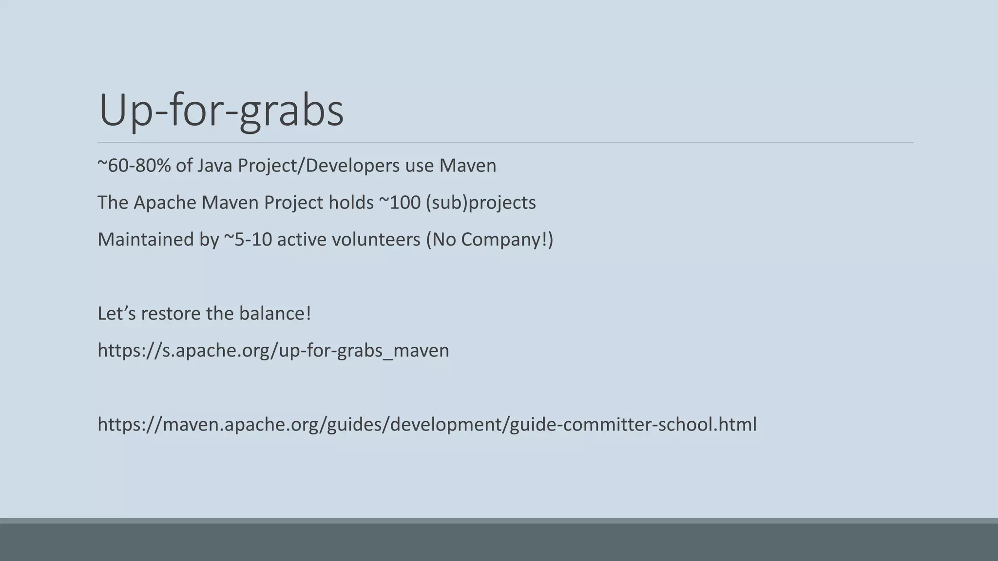 Up-for-grabs ~60-80% of Java Project/Developers use Maven The Apache Maven Project holds ~100 (sub)projects Maintained by ~5-10 active volunteers (No Company!) Let’s restore the balance! https://s.apache.org/up-for-grabs_maven https://maven.apache.org/guides/development/guide-committer-school.html 
