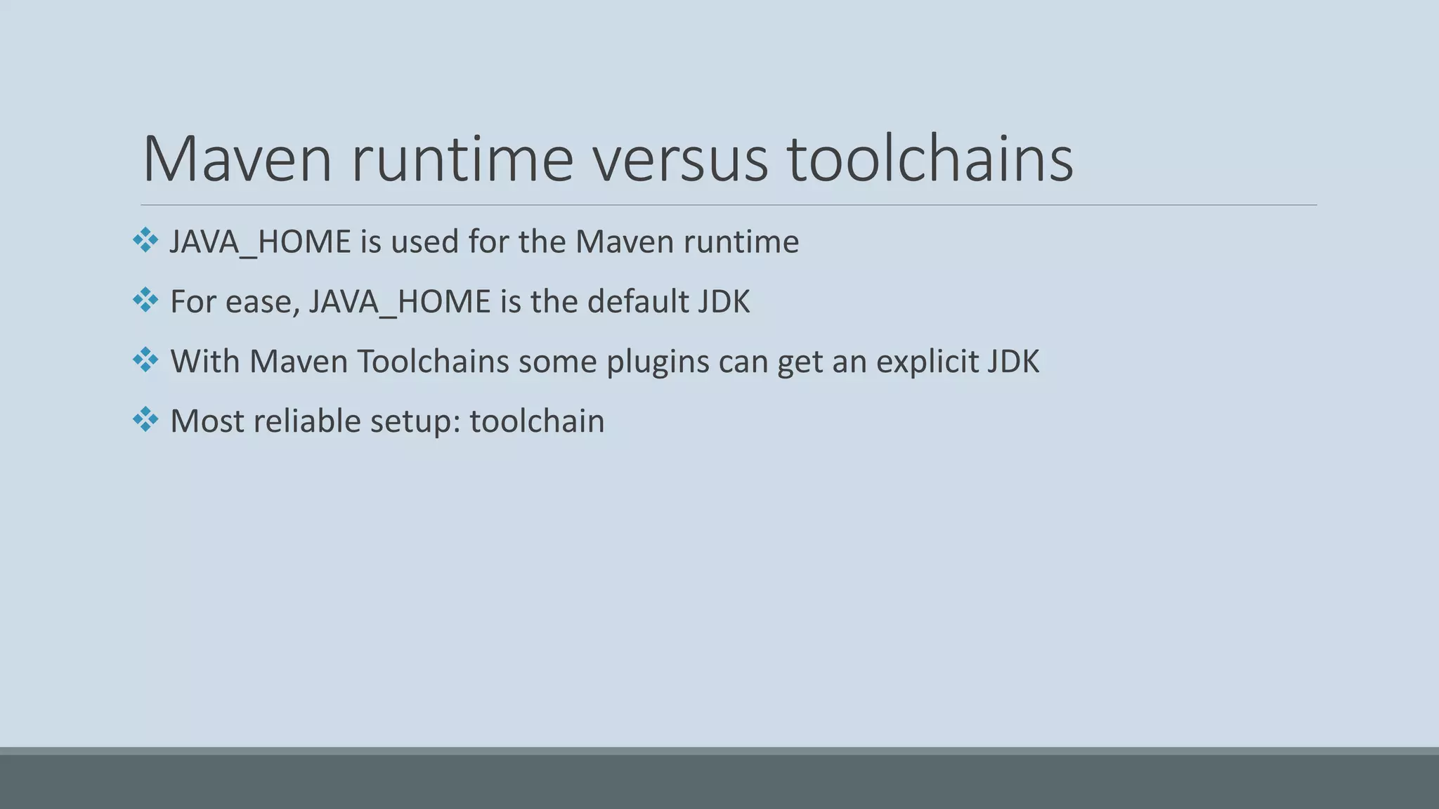 Maven runtime versus toolchains ❖ JAVA_HOME is used for the Maven runtime ❖ For ease, JAVA_HOME is the default JDK ❖ With Maven Toolchains some plugins can get an explicit JDK ❖ Most reliable setup: toolchain 