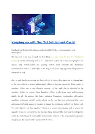 Keeping up with Sec T+1 Settlement Cycle!
Standardizing Broker to Regulatory Authority (SEC/FINRA) Communication with
DeepSight™
We trust you were able to read our first blog (Are you ready for Sec T+1 Settlement
reforms?) on the impending shift to T+1 settlement in the US, where we highlighted the
reasons why broker-dealers and clearing brokers must automate and standardize
communication related to trade. Here in this blog, we evaluate why regulatory filings must be
automated as well.
Once a trade has been executed, the broker-dealer is expected to update the regulatory body
as the case might be, with appropriate details related to the trade transaction. These reports or
regulatory filings are a comprehensive summary of the trade that is submitted to the
regulatory bodies on a timely basis. Regulatory filings involve trade status and timestamp
details for all the actions like Order Initiation, Execution, confirmation, affirmation,
matching, settlement, partially settle, rebook etc. In case there is a settlement failure or a
rebooking, the broker dealer is expected to update the regulatory authority on that as well.
The sole objective of this regulatory filing is to ensure transparency and to enable the
regulator to assess and supervise the business being transacted by individual Counterparties
within the marketplace. It is critical for protecting the interests of the investor and keeping the
integrity and the security of the capital markets intact.
 