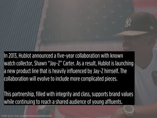 In 2013, Hublot announced a five-year collaboration with known
watch collector, Shawn “Jay-Z” Carter. As a result, Hublot ...