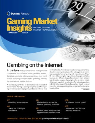 Gaming Market 
InsightsLOTTERY, GAMING, 
MARKET TRENDS & INSIGHT 
In the face of stagnant revenues and significant 
competition from offshore online gambling houses, 
Canada’s provincial lottery corporations may want 
to start exploring new venues for gambling, namely 
the Internet and mobile devices. 
A recent study conducted by Decima Research reveals that 
Canadians are showing a growing acceptance level for wager-ing 
on lotteries, casino-type games, and sports online or via a 
2 
Gambling on the Internet 
4 
Taking the EGM fight 
to the Feds 
» 
» 
wireless handset. For instance, more than one-quarter of Cana-dians 
think playing interactive, online lottery games for money 
is an acceptable form of gaming, with males between 18 and 
35 years old showing the highest level of acceptance. Poker, 
however, is a different story as Canadians are more reluctant 
to embrace the prospect of playing it online for money in spite 
of its recent popularity on television. The lottery corporations 
in British Columbia and Atlantic Canada have already ventured 
into online lotteries, possibly setting an example for other prov-inces 
to follow. 
6 
Market Insight: A case for 
Internet gambling in Ontario 
8 
Internet offers many markets, 
opportunities: payment firms 
» 
» 
10 
A different kind of ‘green’ 
12 
New rules: The OLG ups 
security measures. 
» 
» 
Gambling on the Internet 
inside this issue 
download this and all issues at: gamingmarketinsights.com/ 
Continued » 
March 2007 Issue 1 
 