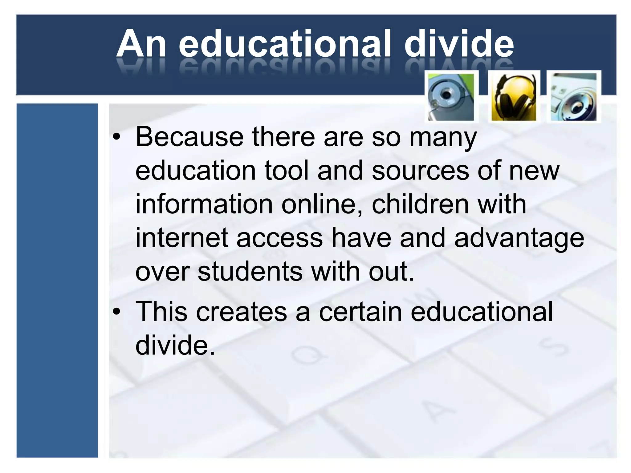 An educational divideBecause there are so many education tool and sources of new information online, children with internet access have and advantage over students with out. This creates a certain educational divide.