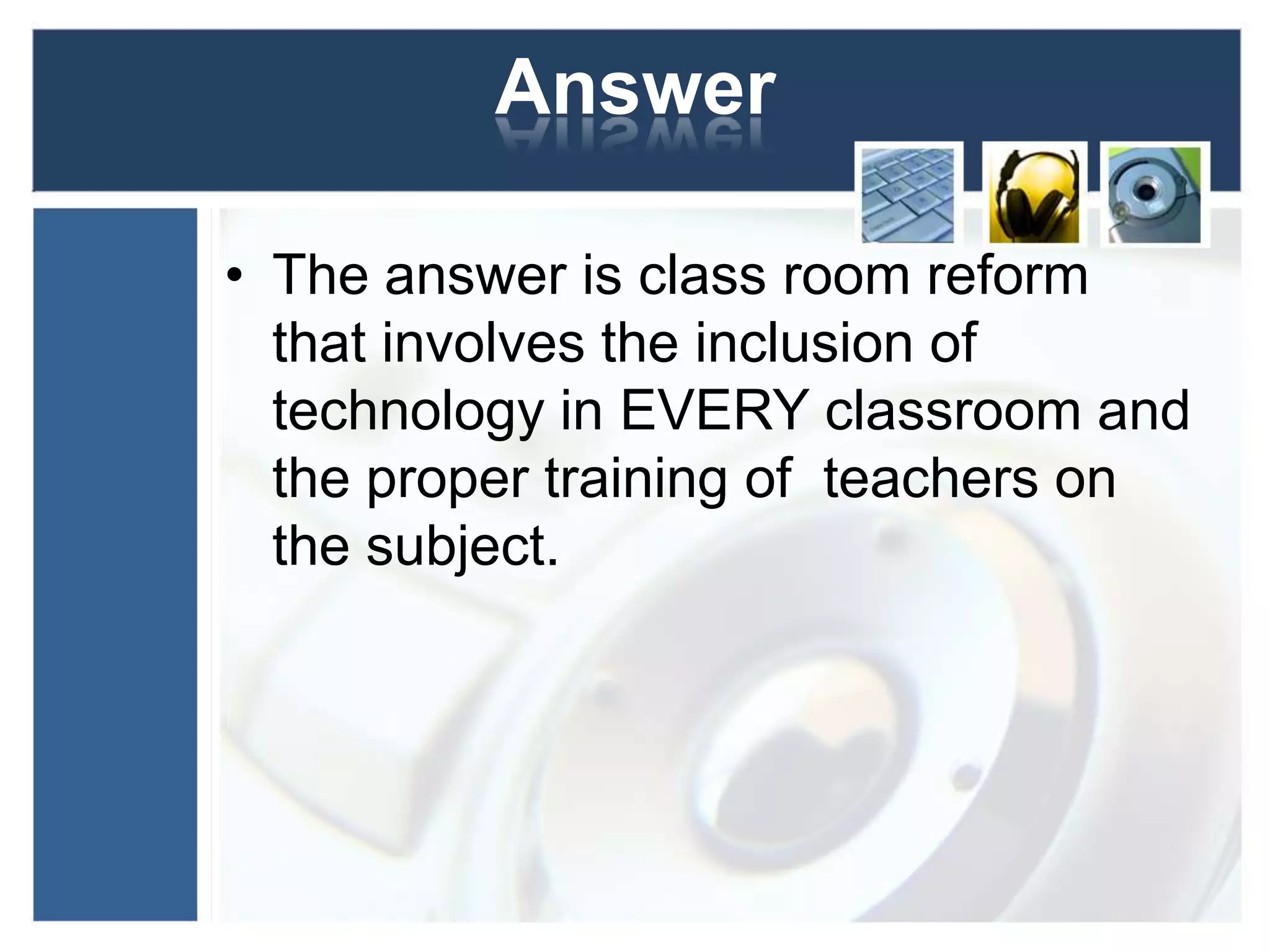AnswerThe answer is class room reform that involves the inclusion of technology in EVERY classroom and the proper training of  teachers on the subject. 