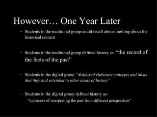 However… One Year Later Students in the traditional group could recall almost nothing about the historical content Students in the traditional group defined history as:  “the record of the facts of the past” Students in the digital group  “displayed elaborate concepts and ideas that they had extended to other areas of history” Students in the digital group defined history as:  “ a process of interpreting the past from different perspectives” 