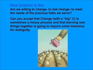 Real Question is this: Are we willing to change- to risk change- to meet the needs of the precious folks we serve?  Can you accept that Change (with a “big” C) is sometimes a messy process and that learning new things together is going to require some tolerance for ambiguity.  