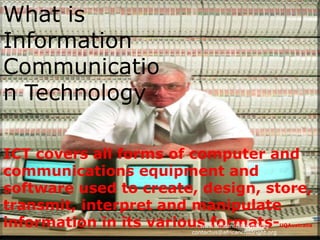 What is
Information
Communicatio
n Technology

ICT covers all forms of computer and
communications equipment and
software used to create, design, store,
transmit, interpret and manipulate
information in its various formats-
                          www.africanchildright.org
                       contactus@africanchildright.org
                                                       UQAustralia
 