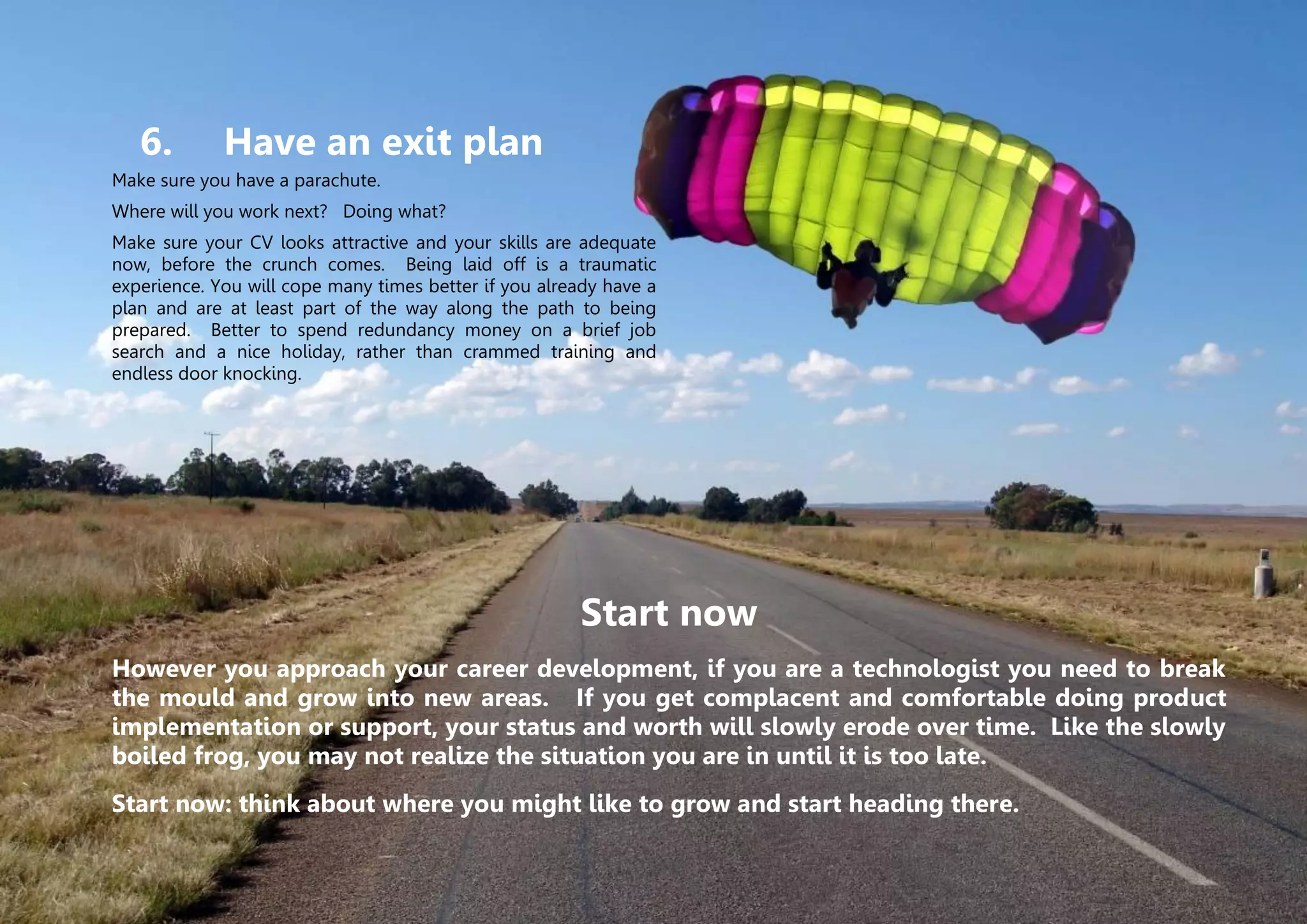 © Two Hills Ltd. 2009-2011 All rights reserved. Page 10
6. Have an exit plan
Make sure you have a parachute.
Where will you work next? Doing what?
Make sure your CV looks attractive and your skills are adequate
now, before the crunch comes. Being laid off is a traumatic
experience. You will cope many times better if you already have a
plan and are at least part of the way along the path to being
prepared. Better to spend redundancy money on a brief job
search and a nice holiday, rather than crammed training and
endless door knocking.
Start now
However you approach your career development, if you are a technologist you need to break
the mould and grow into new areas. If you get complacent and comfortable doing product
implementation or support, your status and worth will slowly erode over time. Like the slowly
boiled frog, you may not realize the situation you are in until it is too late.
Start now: think about where you might like to grow and start heading there.
 