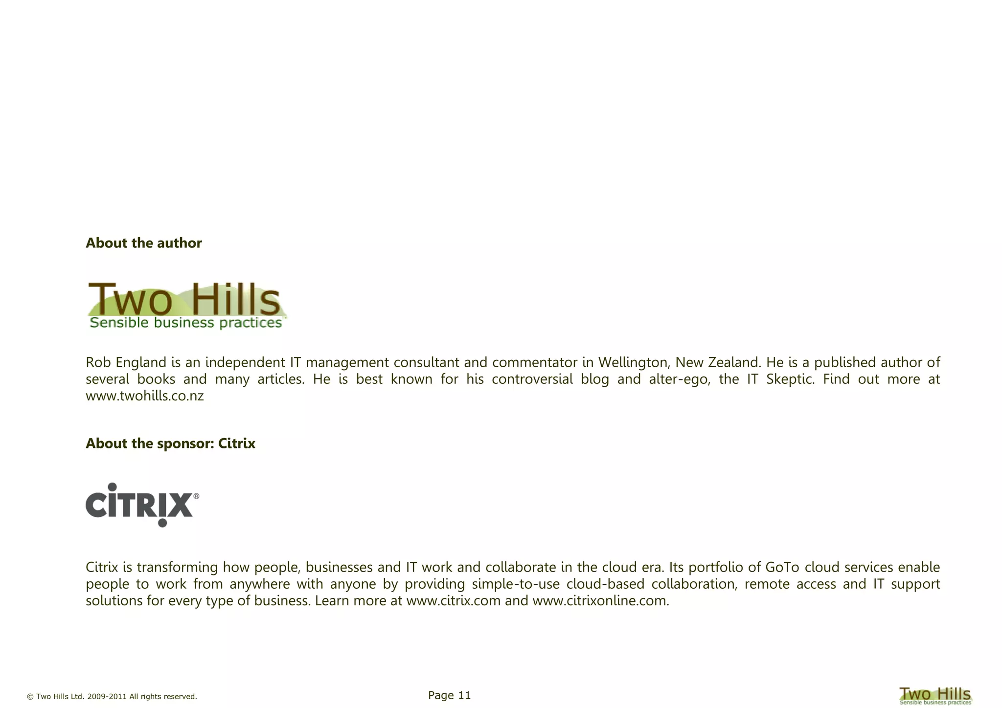 © Two Hills Ltd. 2009-2011 All rights reserved. Page 11
About the author
Rob England is an independent IT management consultant and commentator in Wellington, New Zealand. He is a published author of
several books and many articles. He is best known for his controversial blog and alter-ego, the IT Skeptic. Find out more at
www.twohills.co.nz
About the sponsor: Citrix
Citrix is transforming how people, businesses and IT work and collaborate in the cloud era. Its portfolio of GoTo cloud services enable
people to work from anywhere with anyone by providing simple-to-use cloud-based collaboration, remote access and IT support
solutions for every type of business. Learn more at www.citrix.com and www.citrixonline.com.
 