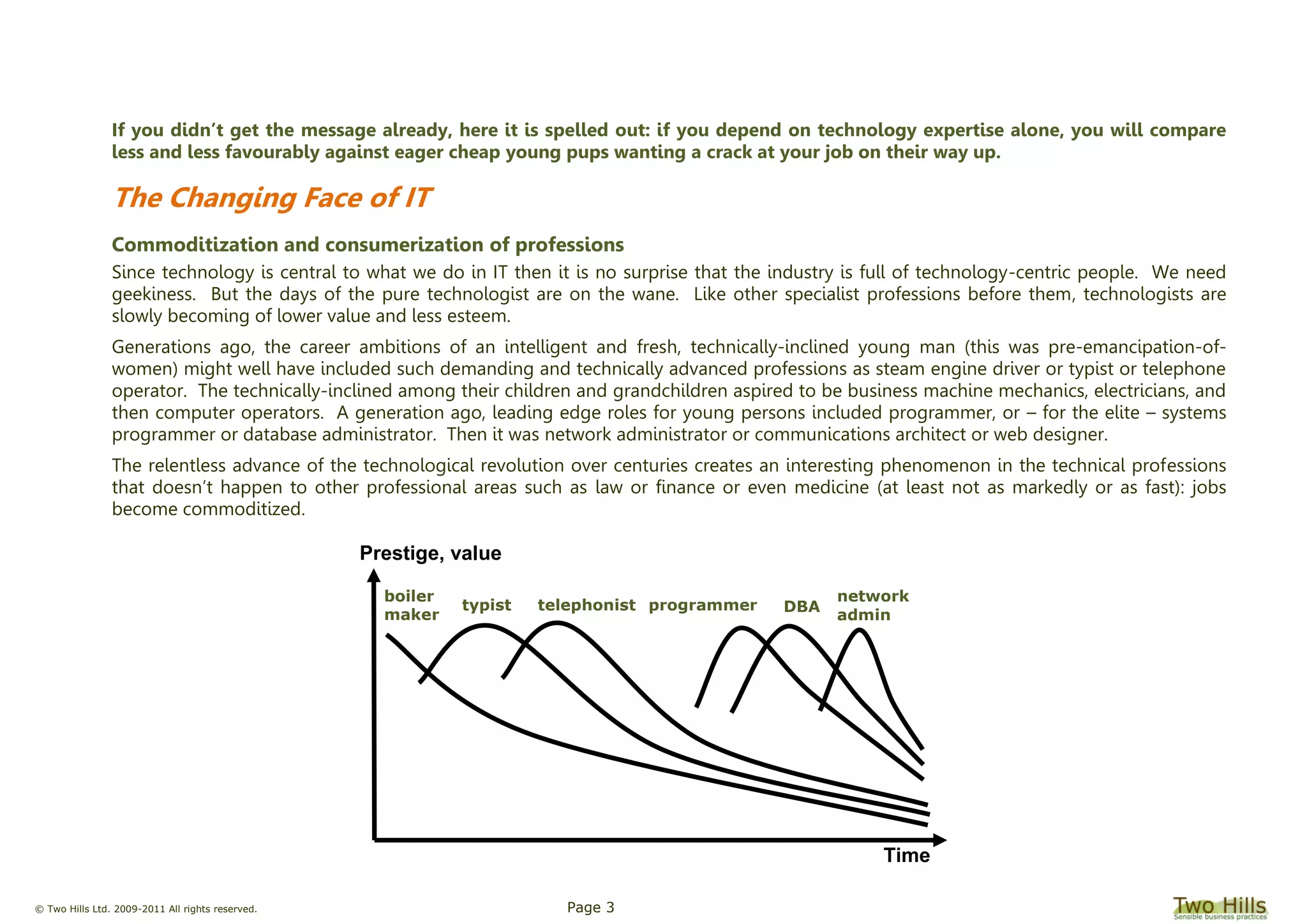 © Two Hills Ltd. 2009-2011 All rights reserved. Page 3
If you didn’t get the message already, here it is spelled out: if you depend on technology expertise alone, you will compare
less and less favourably against eager cheap young pups wanting a crack at your job on their way up.
The Changing Face of IT
Commoditization and consumerization of professions
Since technology is central to what we do in IT then it is no surprise that the industry is full of technology-centric people. We need
geekiness. But the days of the pure technologist are on the wane. Like other specialist professions before them, technologists are
slowly becoming of lower value and less esteem.
Generations ago, the career ambitions of an intelligent and fresh, technically-inclined young man (this was pre-emancipation-of-
women) might well have included such demanding and technically advanced professions as steam engine driver or typist or telephone
operator. The technically-inclined among their children and grandchildren aspired to be business machine mechanics, electricians, and
then computer operators. A generation ago, leading edge roles for young persons included programmer, or – for the elite – systems
programmer or database administrator. Then it was network administrator or communications architect or web designer.
The relentless advance of the technological revolution over centuries creates an interesting phenomenon in the technical professions
that doesn’t happen to other professional areas such as law or finance or even medicine (at least not as markedly or as fast): jobs
become commoditized.
boiler
maker
DBA
Prestige, value
Time
typist telephonist programmer
network
admin
 