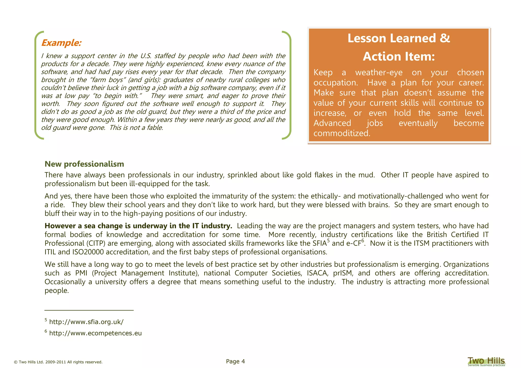 © Two Hills Ltd. 2009-2011 All rights reserved. Page 4
New professionalism
There have always been professionals in our industry, sprinkled about like gold flakes in the mud. Other IT people have aspired to
professionalism but been ill-equipped for the task.
And yes, there have been those who exploited the immaturity of the system: the ethically- and motivationally-challenged who went for
a ride. They blew their school years and they don’t like to work hard, but they were blessed with brains. So they are smart enough to
bluff their way in to the high-paying positions of our industry.
However a sea change is underway in the IT industry. Leading the way are the project managers and system testers, who have had
formal bodies of knowledge and accreditation for some time. More recently, industry certifications like the British Certified IT
Professional (CITP) are emerging, along with associated skills frameworks like the SFIA5
and e-CF6
. Now it is the ITSM practitioners with
ITIL and ISO20000 accreditation, and the first baby steps of professional organisations.
We still have a long way to go to meet the levels of best practice set by other industries but professionalism is emerging. Organizations
such as PMI (Project Management Institute), national Computer Societies, ISACA, prISM, and others are offering accreditation.
Occasionally a university offers a degree that means something useful to the industry. The industry is attracting more professional
people.
5
http://www.sfia.org.uk/
6
http://www.ecompetences.eu
Example:
I knew a support center in the U.S. staffed by people who had been with the
products for a decade. They were highly experienced, knew every nuance of the
software, and had had pay rises every year for that decade. Then the company
brought in the “farm boys” (and girls): graduates of nearby rural colleges who
couldn’t believe their luck in getting a job with a big software company, even if it
was at low pay “to begin with.” They were smart, and eager to prove their
worth. They soon figured out the software well enough to support it. They
didn’t do as good a job as the old guard, but they were a third of the price and
they were good enough. Within a few years they were nearly as good, and all the
old guard were gone. This is not a fable.
Lesson Learned &
Action Item:
Keep a weather-eye on your chosen
occupation. Have a plan for your career.
Make sure that plan doesn’t assume the
value of your current skills will continue to
increase, or even hold the same level.
Advanced jobs eventually become
commoditized.
 