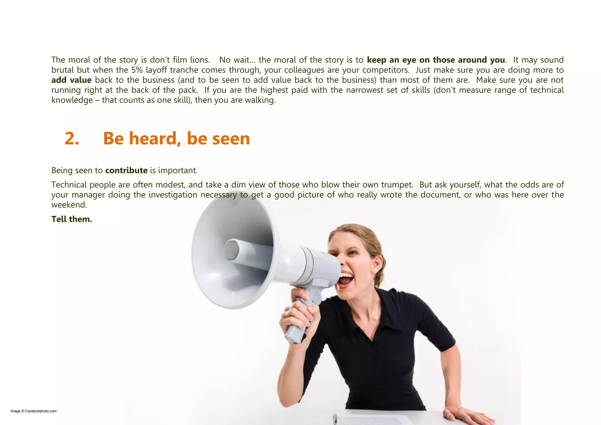 © Two Hills Ltd. 2009-2011 All rights reserved. Page 6
The moral of the story is don’t film lions. No wait… the moral of the story is to keep an eye on those around you. It may sound
brutal but when the 5% layoff tranche comes through, your colleagues are your competitors. Just make sure you are doing more to
add value back to the business (and to be seen to add value back to the business) than most of them are. Make sure you are not
running right at the back of the pack. If you are the highest paid with the narrowest set of skills (don’t measure range of technical
knowledge – that counts as one skill), then you are walking.
2. Be heard, be seen
Being seen to contribute is important.
Technical people are often modest, and take a dim view of those who blow their own trumpet. But ask yourself, what the odds are of
your manager doing the investigation necessary to get a good picture of who really wrote the document, or who was here over the
weekend.
Tell them.
Image © Canstockphoto.com
 