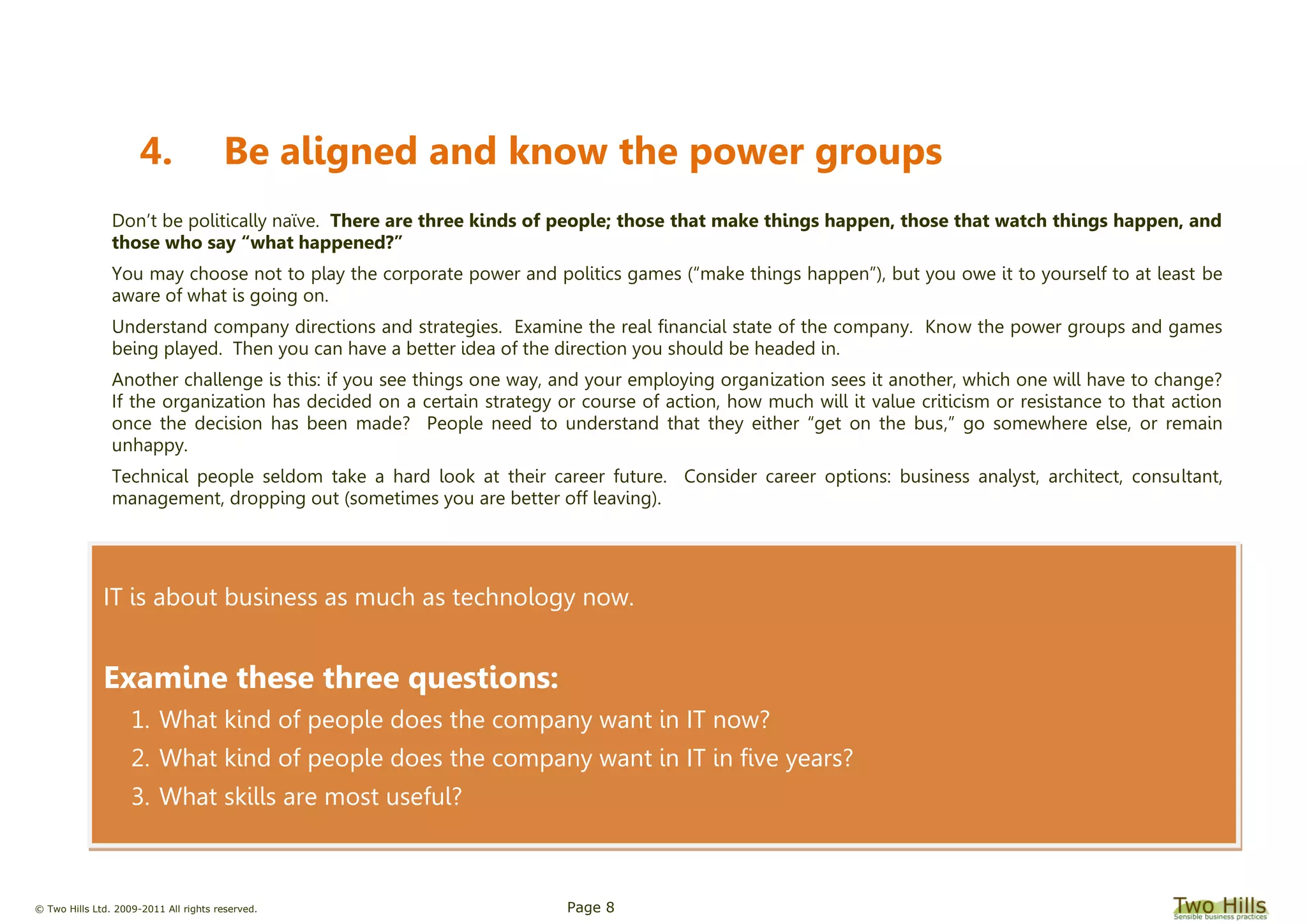 © Two Hills Ltd. 2009-2011 All rights reserved. Page 8
IT is about business as much as technology now.
Examine these three questions:
1. What kind of people does the company want in IT now?
2. What kind of people does the company want in IT in five years?
3. What skills are most useful?
4. Be aligned and know the power groups
Don’t be politically naïve. There are three kinds of people; those that make things happen, those that watch things happen, and
those who say “what happened?”
You may choose not to play the corporate power and politics games (“make things happen”), but you owe it to yourself to at least be
aware of what is going on.
Understand company directions and strategies. Examine the real financial state of the company. Know the power groups and games
being played. Then you can have a better idea of the direction you should be headed in.
Another challenge is this: if you see things one way, and your employing organization sees it another, which one will have to change?
If the organization has decided on a certain strategy or course of action, how much will it value criticism or resistance to that action
once the decision has been made? People need to understand that they either “get on the bus,” go somewhere else, or remain
unhappy.
Technical people seldom take a hard look at their career future. Consider career options: business analyst, architect, consultant,
management, dropping out (sometimes you are better off leaving).
 