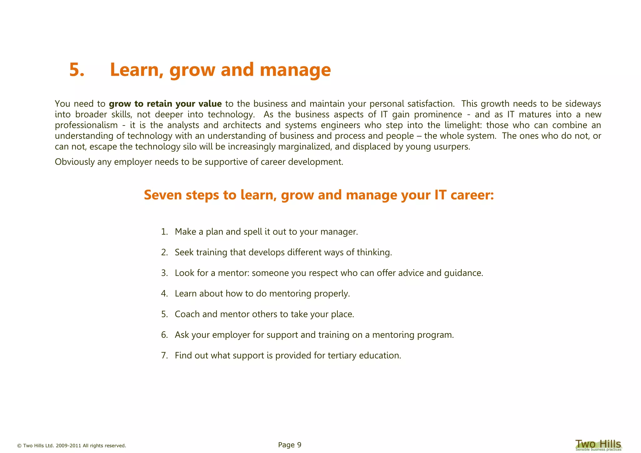 © Two Hills Ltd. 2009-2011 All rights reserved. Page 9
5. Learn, grow and manage
You need to grow to retain your value to the business and maintain your personal satisfaction. This growth needs to be sideways
into broader skills, not deeper into technology. As the business aspects of IT gain prominence - and as IT matures into a new
professionalism - it is the analysts and architects and systems engineers who step into the limelight: those who can combine an
understanding of technology with an understanding of business and process and people – the whole system. The ones who do not, or
can not, escape the technology silo will be increasingly marginalized, and displaced by young usurpers.
Obviously any employer needs to be supportive of career development.
Seven steps to learn, grow and manage your IT career:
1. Make a plan and spell it out to your manager.
2. Seek training that develops different ways of thinking.
3. Look for a mentor: someone you respect who can offer advice and guidance.
4. Learn about how to do mentoring properly.
5. Coach and mentor others to take your place.
6. Ask your employer for support and training on a mentoring program.
7. Find out what support is provided for tertiary education.
 