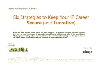 How Secure is Your IT Career?
Six Strategies to Keep Your IT Career
Secure (and Lucrative)
As you get older, you get slower, uglier and more expensive. As your work rate goes down and your cost
goes up, you must compensate by expanding your skills and adding more value to the organization.
Whether you are starting out on a career in IT or on the home stretch to exiting one, this paper looks at
the threats to your career security and the strategies for ensuring you stay in one.
Written by
Rob England
© Copyright Two Hills Ltd 2009-2011. All rights reserved. Used by Citrix Online by permission.
This paper uses material from the author’s book Working in IT, ISBN 978-1-4092-8055-2
Two Hills Ltd does not make any representation or warranty as to the accuracy or completeness of the information contained in this advice. Furthermore, Two Hills Ltd shall not have any liability to the recipient or any
person resulting from the use of this advice. For the purposes of this disclaimer, Two Hills Ltd includes, without limitation the officers, employees, directors, advisers and agents of Two Hills Ltd. The Two Hills logo is a
trademark of Two Hills Ltd.
Sponsored by
 