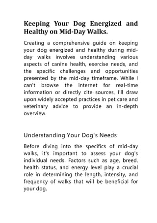 Keeping Your Dog Energized and
Healthy on Mid-Day Walks.
Creating a comprehensive guide on keeping
your dog energized and healthy during mid-
day walks involves understanding various
aspects of canine health, exercise needs, and
the specific challenges and opportunities
presented by the mid-day timeframe. While I
can't browse the internet for real-time
information or directly cite sources, I'll draw
upon widely accepted practices in pet care and
veterinary advice to provide an in-depth
overview.
Understanding Your Dog's Needs
Before diving into the specifics of mid-day
walks, it's important to assess your dog's
individual needs. Factors such as age, breed,
health status, and energy level play a crucial
role in determining the length, intensity, and
frequency of walks that will be beneficial for
your dog.
 