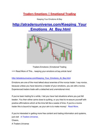 Traders Emotions | Emotional Trading
                              Keeping Your Emotions At Bay


http://atradersuniverse.com/Keeping_Your
           _Emotions_At_Bay.html




                         Traders Emotions | Emotional Trading

>>> Read More of This... keeping your emotions at bay article here!


http://atradersuniverse.com/Keeping_Your_Emotions_At_Bay.html

Emotions are one of the most talked about enemies of the novice trader. I say novice,
because unless you have become a master of your emotions, you are still a novice.
Experienced traders trade with a detached and unemotional mind.


If you've been trading for a while, I bet you have had situations where you just felt
beaten. You then either came close to quitting, or you tried to re-assure yourself with
positive affirmations which at the time felt like a waste of time. If you're a novice
trader this is bound to happen, as your aim is to make money! Read More.


If you’re interested in getting more free content and trading information and systems,
just visit A Traders Universe.
Cheers,
A Traders Universe
 