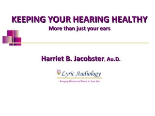 KEEPING YOUR HEARING HEALTHY
        More than just your ears




      Harriet B. Jacobster, Au.D.
             Lyric Audiology
            Bringing Words and Music to Your Ears
 