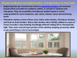 Plantation Shutters and Solid Shutters - A Great Choice for the Home
• Beginning from pre common war America, plantation shutters are louvered
boards which can either be settled to within, or outside of windows and
entryways. They are accessible in hardwood, painted wood or can be
waterproofed for use in lavatories, wet rooms, shower rooms and swimming
pools.
• Plantation shutters come in three sorts: bistro style shutters, full stature shutters
and level on level shutters. Bistro style shutters were initially utilized as a part of
France to make a close feasting knowledge without trading off on characteristic
light. They cover only the base portion of the window, keeping up security while
as yet permitting in a lot of normal light.
 