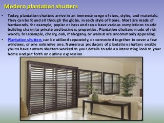 Modern plantation shutters
• Today, plantation shutters arrive in an immense range of sizes, styles, and materials.
They can be found all through the globe, in each style of home. Most are made of
hardwoods, for example, poplar or bass and can a have various completions to add
building charm to private and business properties. Plantation shutters made of rich
woods, for example, cherry, oak, mahogany, or walnut are uncommonly appealing.
• Plantation shutters can be utilized separately, or connected together to cover a few
windows, or one extensive one. Numerous producers of plantation shutters enable
you to have custom shutters worked to your details to add an interesting look to your
home and put forth an outline expression.
 