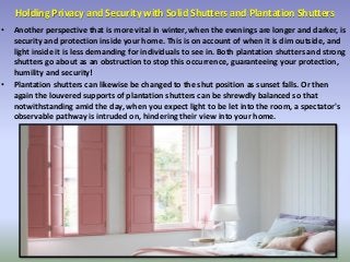 Holding Privacy and Security with Solid Shutters and Plantation Shutters
• Another perspective that is more vital in winter, when the evenings are longer and darker, is
security and protection inside your home. This is on account of when it is dim outside, and
light inside it is less demanding for individuals to see in. Both plantation shutters and strong
shutters go about as an obstruction to stop this occurrence, guaranteeing your protection,
humility and security!
• Plantation shutters can likewise be changed to the shut position as sunset falls. Or then
again the louvered supports of plantation shutters can be shrewdly balanced so that
notwithstanding amid the day, when you expect light to be let into the room, a spectator's
observable pathway is intruded on, hindering their view into your home.
 