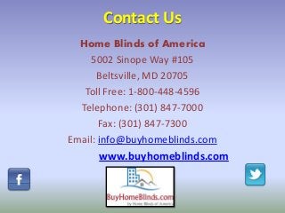Contact Us
Home Blinds of America
5002 Sinope Way #105
Beltsville, MD 20705
Toll Free: 1-800-448-4596
Telephone: (301) 847-7000
Fax: (301) 847-7300
Email: info@buyhomeblinds.com
www.buyhomeblinds.com
 