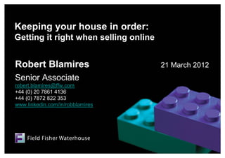 Keeping your house in order:
Getting it right when selling online


Robert Blamires                        21 March 2012
Senior Associate
robert.blamires@ffw.com
+44 (0) 20 7861 4136
+44 (0) 7872 822 353
www.linkedin.com/in/robblamires
 