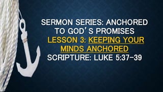 SERMON SERIES: ANCHORED
TO GOD’S PROMISES
LESSON 3: KEEPING YOUR
MINDS ANCHORED
SCRIPTURE: LUKE 5:37-39
 