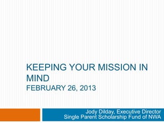 KEEPING YOUR MISSION IN
MIND
FEBRUARY 26, 2013


                 Jody Dilday, Executive Director
         Single Parent Scholarship Fund of NWA
 