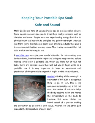 Keeping Your Portable Spa Soak
                     Safe and Sound
Many people are fond of using portable spa as a recreational activity.
Some people use portable spa to treat their health concerns such as
diabetes and more. People who are experiencing energy lost due to
physical work use hot tubs to energize and gain the strength that was
lost from them. Hot tubs are really one of kind products that give a
tremendous satisfaction to many users. That is why, no doubt that hot
tubs are fun and relaxing to use.

A portable spa may give you special attention in rejuvenating your
body and soul, however there important things to keep in mind before
making some fun in a portable spa. When you make fun of your hot
tubs, there are possible cases that will put you in harm while in a
portable spa. It is very important to have an awareness and
prevention of the potential danger that might lead us into accidents.

                                  Alcohol drinking while soaking in a
                                  hot water of hot tubs is dangerous
                                  thing to do. In fact, this is the
                                  common malpractices of a hot tub
                                  user. Hot water of hot tubs helps
                                  the body become warm and makes
                                  the temperature of the body to
                                  increase. Hot water dilates the
                                  blood vessel of a person making
the circulation to be normal and active. Alcohol, on the other part
expands the temperature of one’s body.
 