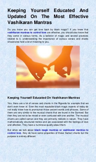 Keeping Yourself Educated And
Updated On The Most Effective
Vashikaran Mantras
Do you know you can get love back by black magic? If you know that
vashikaran mantras to control love are effective, you should also know that
they come in various forms. As a believer of magic and several practices
related to it, understanding the importance of various verses and chants
should also hold a lot of meaning to you.
Keeping Yourself Educated On Vashikaran Mantras
Yes, there are a lot of verses and chants in the Rigveda for example that we
don't even know of. Even the most reputable black magic experts of today do
not really know how to pronounce those ancient words and phrases. Some of
them are very similar to the musical chants that are found in the Samved. But
then they are not to be mixed or even confused with one another. The musical
chants are called saman and they are primarily melodic in nature. They have
mathematically structured metres and are associated with the feelings of love
and affection. They have a numinous quality about them.
But when we talk about black magic mantras or vashikaran mantras to
control love, they do have some properties of these Saman chants but the
purpose is entirely different.
 