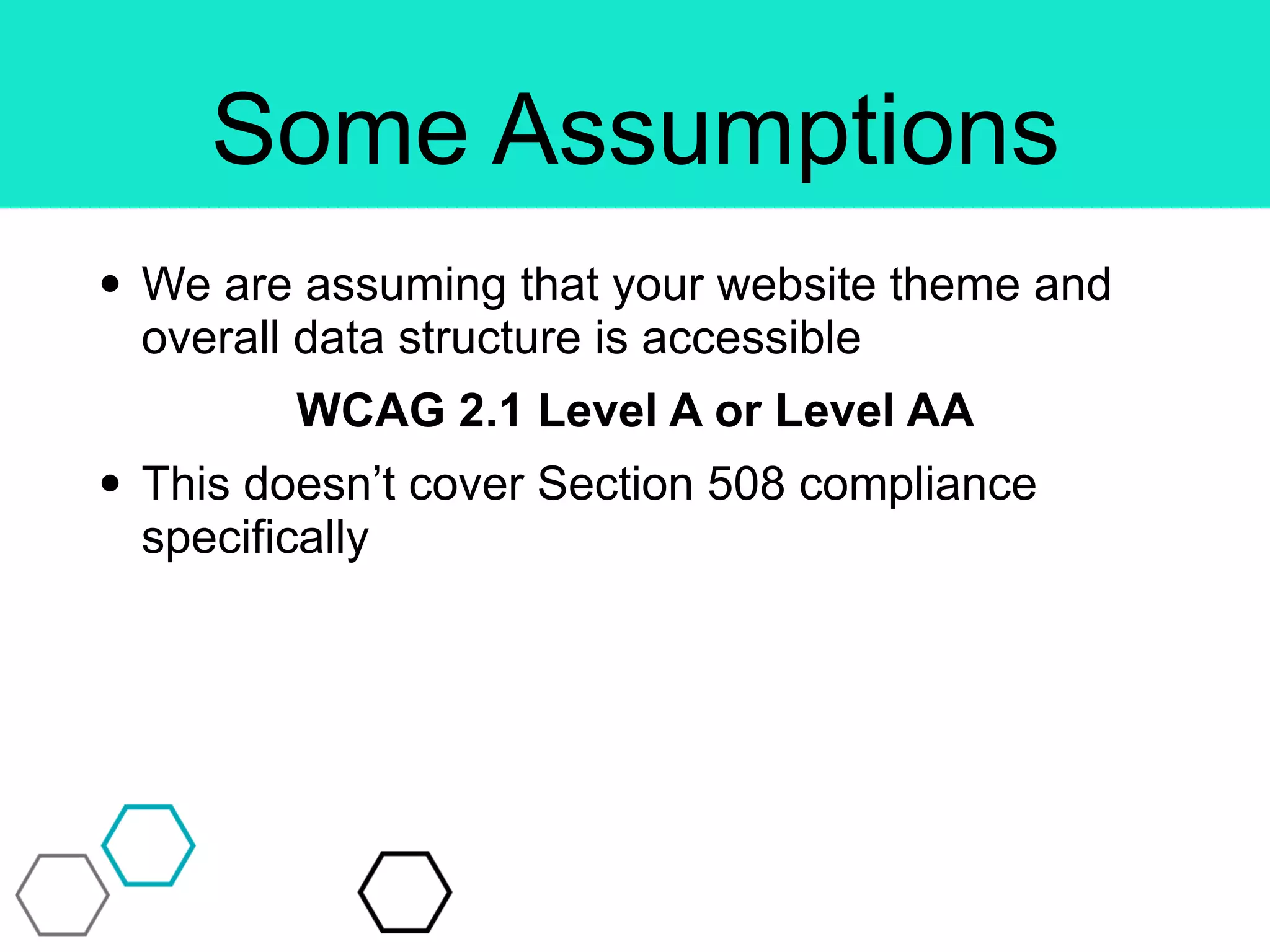 Some Assumptions
• We are assuming that your website theme and
overall data structure is accessible
WCAG 2.1 Level A or Level AA
• This doesn’t cover Section 508 compliance
specifically
 